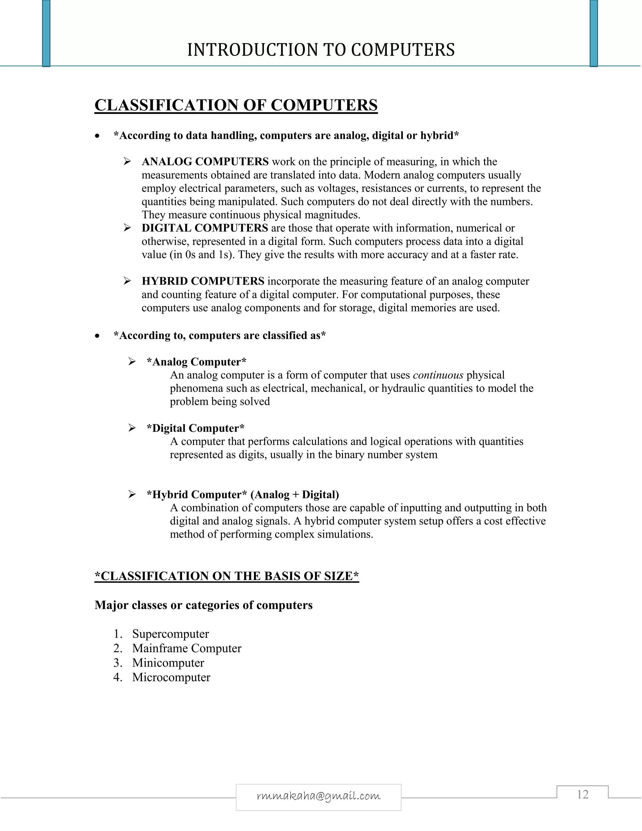 INTRODUCTION TO COMPUTERS
12rmmakaha@gmail.com
CLASSIFICATION OF COMPUTERS
 *According to data handling, computers are analog, digital or hybrid*
 ANALOG COMPUTERS work on the principle of measuring, in which the
measurements obtained are translated into data. Modern analog computers usually
employ electrical parameters, such as voltages, resistances or currents, to represent the
quantities being manipulated. Such computers do not deal directly with the numbers.
They measure continuous physical magnitudes.
 DIGITAL COMPUTERS are those that operate with information, numerical or
otherwise, represented in a digital form. Such computers process data into a digital
value (in 0s and 1s). They give the results with more accuracy and at a faster rate.
 HYBRID COMPUTERS incorporate the measuring feature of an analog computer
and counting feature of a digital computer. For computational purposes, these
computers use analog components and for storage, digital memories are used.
 *According to, computers are classified as*
 *Analog Computer*
An analog computer is a form of computer that uses continuous physical
phenomena such as electrical, mechanical, or hydraulic quantities to model the
problem being solved
 *Digital Computer*
A computer that performs calculations and logical operations with quantities
represented as digits, usually in the binary number system
 *Hybrid Computer* (Analog + Digital)
A combination of computers those are capable of inputting and outputting in both
digital and analog signals. A hybrid computer system setup offers a cost effective
method of performing complex simulations.
*CLASSIFICATION ON THE BASIS OF SIZE*
Major classes or categories of computers
1. Supercomputer
2. Mainframe Computer
3. Minicomputer
4. Microcomputer
 