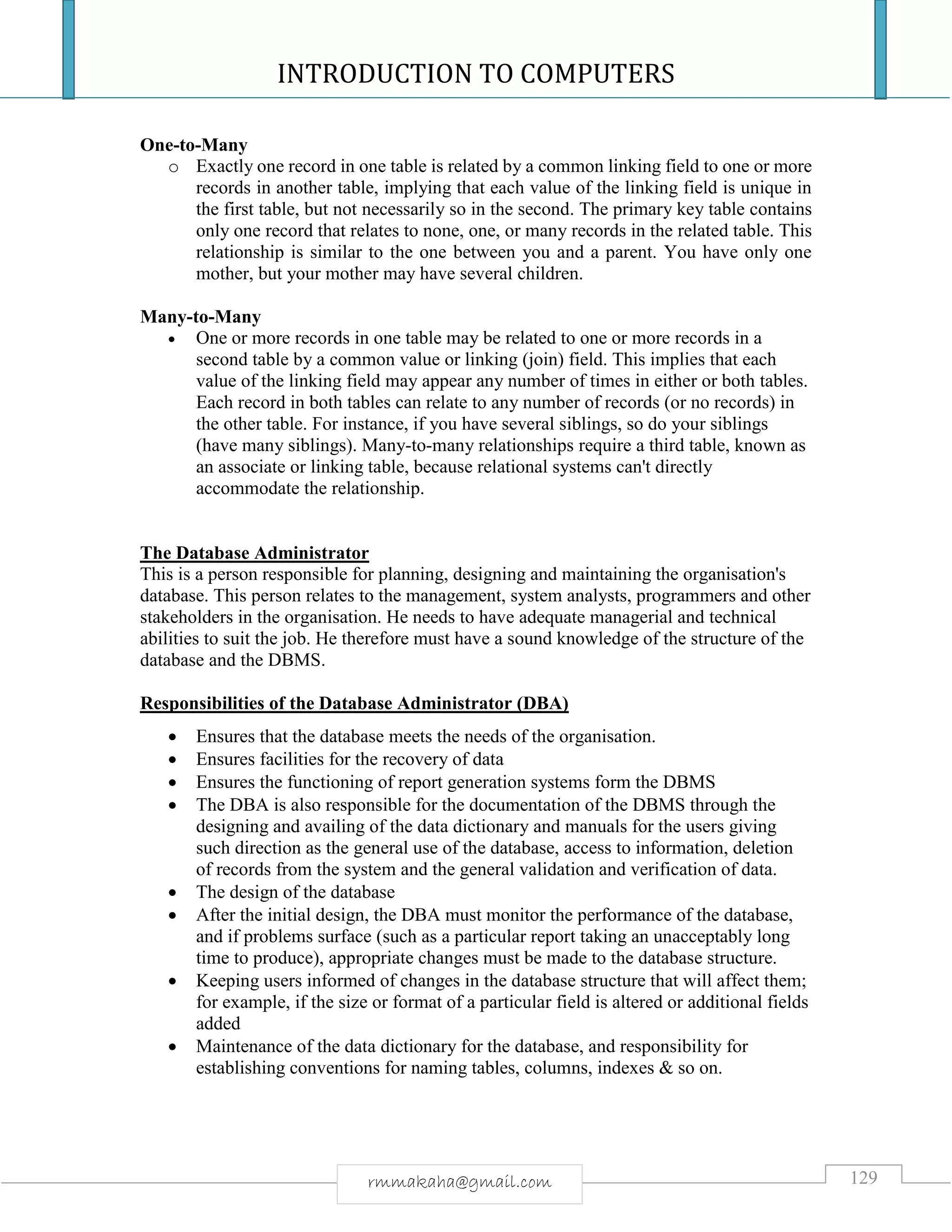 INTRODUCTION TO COMPUTERS
129rmmakaha@gmail.com
One-to-Many
o Exactly one record in one table is related by a common linking field to one or more
records in another table, implying that each value of the linking field is unique in
the first table, but not necessarily so in the second. The primary key table contains
only one record that relates to none, one, or many records in the related table. This
relationship is similar to the one between you and a parent. You have only one
mother, but your mother may have several children.
Many-to-Many
 One or more records in one table may be related to one or more records in a
second table by a common value or linking (join) field. This implies that each
value of the linking field may appear any number of times in either or both tables.
Each record in both tables can relate to any number of records (or no records) in
the other table. For instance, if you have several siblings, so do your siblings
(have many siblings). Many-to-many relationships require a third table, known as
an associate or linking table, because relational systems can't directly
accommodate the relationship.
The Database Administrator
This is a person responsible for planning, designing and maintaining the organisation's
database. This person relates to the management, system analysts, programmers and other
stakeholders in the organisation. He needs to have adequate managerial and technical
abilities to suit the job. He therefore must have a sound knowledge of the structure of the
database and the DBMS.
Responsibilities of the Database Administrator (DBA)
 Ensures that the database meets the needs of the organisation.
 Ensures facilities for the recovery of data
 Ensures the functioning of report generation systems form the DBMS
 The DBA is also responsible for the documentation of the DBMS through the
designing and availing of the data dictionary and manuals for the users giving
such direction as the general use of the database, access to information, deletion
of records from the system and the general validation and verification of data.
 The design of the database
 After the initial design, the DBA must monitor the performance of the database,
and if problems surface (such as a particular report taking an unacceptably long
time to produce), appropriate changes must be made to the database structure.
 Keeping users informed of changes in the database structure that will affect them;
for example, if the size or format of a particular field is altered or additional fields
added
 Maintenance of the data dictionary for the database, and responsibility for
establishing conventions for naming tables, columns, indexes & so on.
 