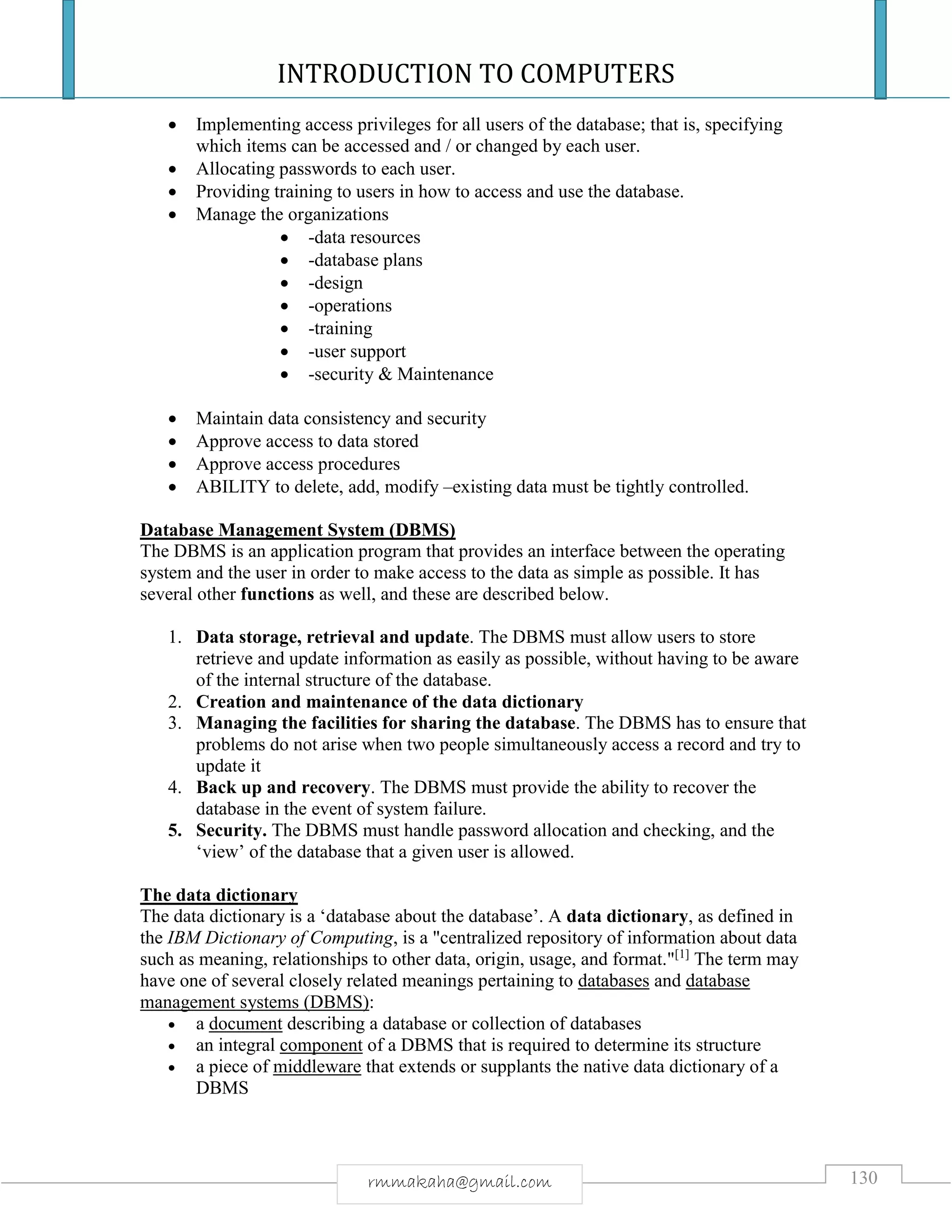 INTRODUCTION TO COMPUTERS
130rmmakaha@gmail.com
 Implementing access privileges for all users of the database; that is, specifying
which items can be accessed and / or changed by each user.
 Allocating passwords to each user.
 Providing training to users in how to access and use the database.
 Manage the organizations
 -data resources
 -database plans
 -design
 -operations
 -training
 -user support
 -security & Maintenance
 Maintain data consistency and security
 Approve access to data stored
 Approve access procedures
 ABILITY to delete, add, modify –existing data must be tightly controlled.
Database Management System (DBMS)
The DBMS is an application program that provides an interface between the operating
system and the user in order to make access to the data as simple as possible. It has
several other functions as well, and these are described below.
1. Data storage, retrieval and update. The DBMS must allow users to store
retrieve and update information as easily as possible, without having to be aware
of the internal structure of the database.
2. Creation and maintenance of the data dictionary
3. Managing the facilities for sharing the database. The DBMS has to ensure that
problems do not arise when two people simultaneously access a record and try to
update it
4. Back up and recovery. The DBMS must provide the ability to recover the
database in the event of system failure.
5. Security. The DBMS must handle password allocation and checking, and the
‘view’ of the database that a given user is allowed.
The data dictionary
The data dictionary is a ‘database about the database’. A data dictionary, as defined in
the IBM Dictionary of Computing, is a "centralized repository of information about data
such as meaning, relationships to other data, origin, usage, and format."[1]
The term may
have one of several closely related meanings pertaining to databases and database
management systems (DBMS):
 a document describing a database or collection of databases
 an integral component of a DBMS that is required to determine its structure
 a piece of middleware that extends or supplants the native data dictionary of a
DBMS
 