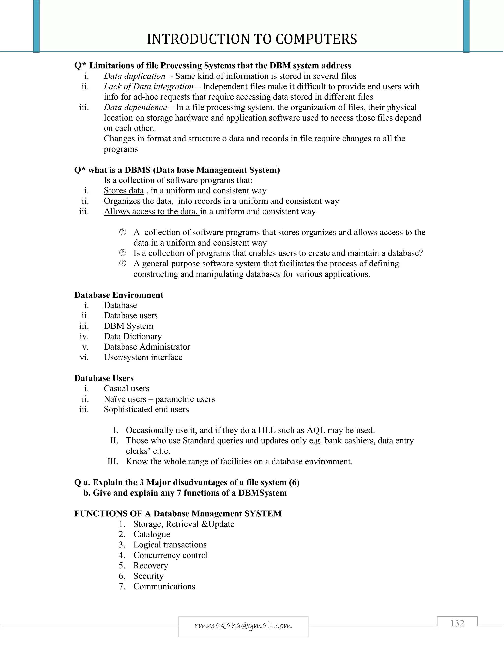 INTRODUCTION TO COMPUTERS
132rmmakaha@gmail.com
Q* Limitations of file Processing Systems that the DBM system address
i. Data duplication - Same kind of information is stored in several files
ii. Lack of Data integration – Independent files make it difficult to provide end users with
info for ad-hoc requests that require accessing data stored in different files
iii. Data dependence – In a file processing system, the organization of files, their physical
location on storage hardware and application software used to access those files depend
on each other.
Changes in format and structure o data and records in file require changes to all the
programs
Q* what is a DBMS (Data base Management System)
Is a collection of software programs that:
i. Stores data , in a uniform and consistent way
ii. Organizes the data, into records in a uniform and consistent way
iii. Allows access to the data, in a uniform and consistent way
 A collection of software programs that stores organizes and allows access to the
data in a uniform and consistent way
 Is a collection of programs that enables users to create and maintain a database?
 A general purpose software system that facilitates the process of defining
constructing and manipulating databases for various applications.
Database Environment
i. Database
ii. Database users
iii. DBM System
iv. Data Dictionary
v. Database Administrator
vi. User/system interface
Database Users
i. Casual users
ii. Naïve users – parametric users
iii. Sophisticated end users
I. Occasionally use it, and if they do a HLL such as AQL may be used.
II. Those who use Standard queries and updates only e.g. bank cashiers, data entry
clerks’ e.t.c.
III. Know the whole range of facilities on a database environment.
Q a. Explain the 3 Major disadvantages of a file system (6)
b. Give and explain any 7 functions of a DBMSystem
FUNCTIONS OF A Database Management SYSTEM
1. Storage, Retrieval &Update
2. Catalogue
3. Logical transactions
4. Concurrency control
5. Recovery
6. Security
7. Communications
 