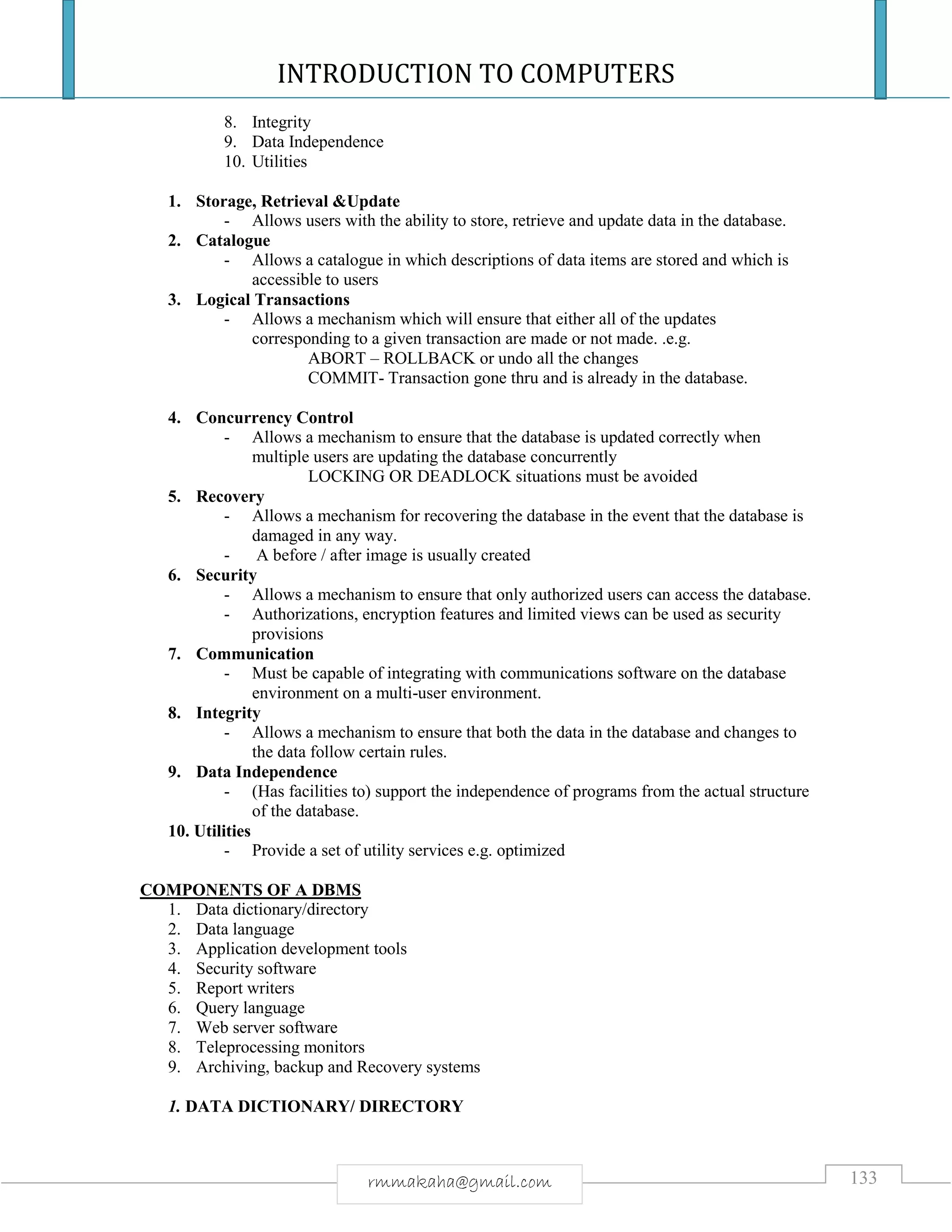 INTRODUCTION TO COMPUTERS
133rmmakaha@gmail.com
8. Integrity
9. Data Independence
10. Utilities
1. Storage, Retrieval &Update
- Allows users with the ability to store, retrieve and update data in the database.
2. Catalogue
- Allows a catalogue in which descriptions of data items are stored and which is
accessible to users
3. Logical Transactions
- Allows a mechanism which will ensure that either all of the updates
corresponding to a given transaction are made or not made. .e.g.
ABORT – ROLLBACK or undo all the changes
COMMIT- Transaction gone thru and is already in the database.
4. Concurrency Control
- Allows a mechanism to ensure that the database is updated correctly when
multiple users are updating the database concurrently
LOCKING OR DEADLOCK situations must be avoided
5. Recovery
- Allows a mechanism for recovering the database in the event that the database is
damaged in any way.
- A before / after image is usually created
6. Security
- Allows a mechanism to ensure that only authorized users can access the database.
- Authorizations, encryption features and limited views can be used as security
provisions
7. Communication
- Must be capable of integrating with communications software on the database
environment on a multi-user environment.
8. Integrity
- Allows a mechanism to ensure that both the data in the database and changes to
the data follow certain rules.
9. Data Independence
- (Has facilities to) support the independence of programs from the actual structure
of the database.
10. Utilities
- Provide a set of utility services e.g. optimized
COMPONENTS OF A DBMS
1. Data dictionary/directory
2. Data language
3. Application development tools
4. Security software
5. Report writers
6. Query language
7. Web server software
8. Teleprocessing monitors
9. Archiving, backup and Recovery systems
1. DATA DICTIONARY/ DIRECTORY
 