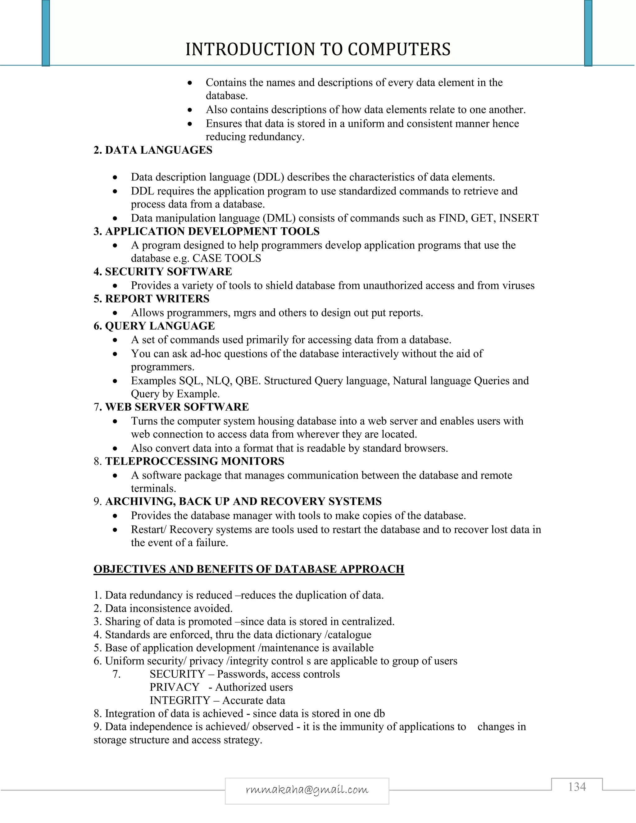 INTRODUCTION TO COMPUTERS
134rmmakaha@gmail.com
 Contains the names and descriptions of every data element in the
database.
 Also contains descriptions of how data elements relate to one another.
 Ensures that data is stored in a uniform and consistent manner hence
reducing redundancy.
2. DATA LANGUAGES
 Data description language (DDL) describes the characteristics of data elements.
 DDL requires the application program to use standardized commands to retrieve and
process data from a database.
 Data manipulation language (DML) consists of commands such as FIND, GET, INSERT
3. APPLICATION DEVELOPMENT TOOLS
 A program designed to help programmers develop application programs that use the
database e.g. CASE TOOLS
4. SECURITY SOFTWARE
 Provides a variety of tools to shield database from unauthorized access and from viruses
5. REPORT WRITERS
 Allows programmers, mgrs and others to design out put reports.
6. QUERY LANGUAGE
 A set of commands used primarily for accessing data from a database.
 You can ask ad-hoc questions of the database interactively without the aid of
programmers.
 Examples SQL, NLQ, QBE. Structured Query language, Natural language Queries and
Query by Example.
7. WEB SERVER SOFTWARE
 Turns the computer system housing database into a web server and enables users with
web connection to access data from wherever they are located.
 Also convert data into a format that is readable by standard browsers.
8. TELEPROCCESSING MONITORS
 A software package that manages communication between the database and remote
terminals.
9. ARCHIVING, BACK UP AND RECOVERY SYSTEMS
 Provides the database manager with tools to make copies of the database.
 Restart/ Recovery systems are tools used to restart the database and to recover lost data in
the event of a failure.
OBJECTIVES AND BENEFITS OF DATABASE APPROACH
1. Data redundancy is reduced –reduces the duplication of data.
2. Data inconsistence avoided.
3. Sharing of data is promoted –since data is stored in centralized.
4. Standards are enforced, thru the data dictionary /catalogue
5. Base of application development /maintenance is available
6. Uniform security/ privacy /integrity control s are applicable to group of users
7. SECURITY – Passwords, access controls
PRIVACY - Authorized users
INTEGRITY – Accurate data
8. Integration of data is achieved - since data is stored in one db
9. Data independence is achieved/ observed - it is the immunity of applications to changes in
storage structure and access strategy.
 