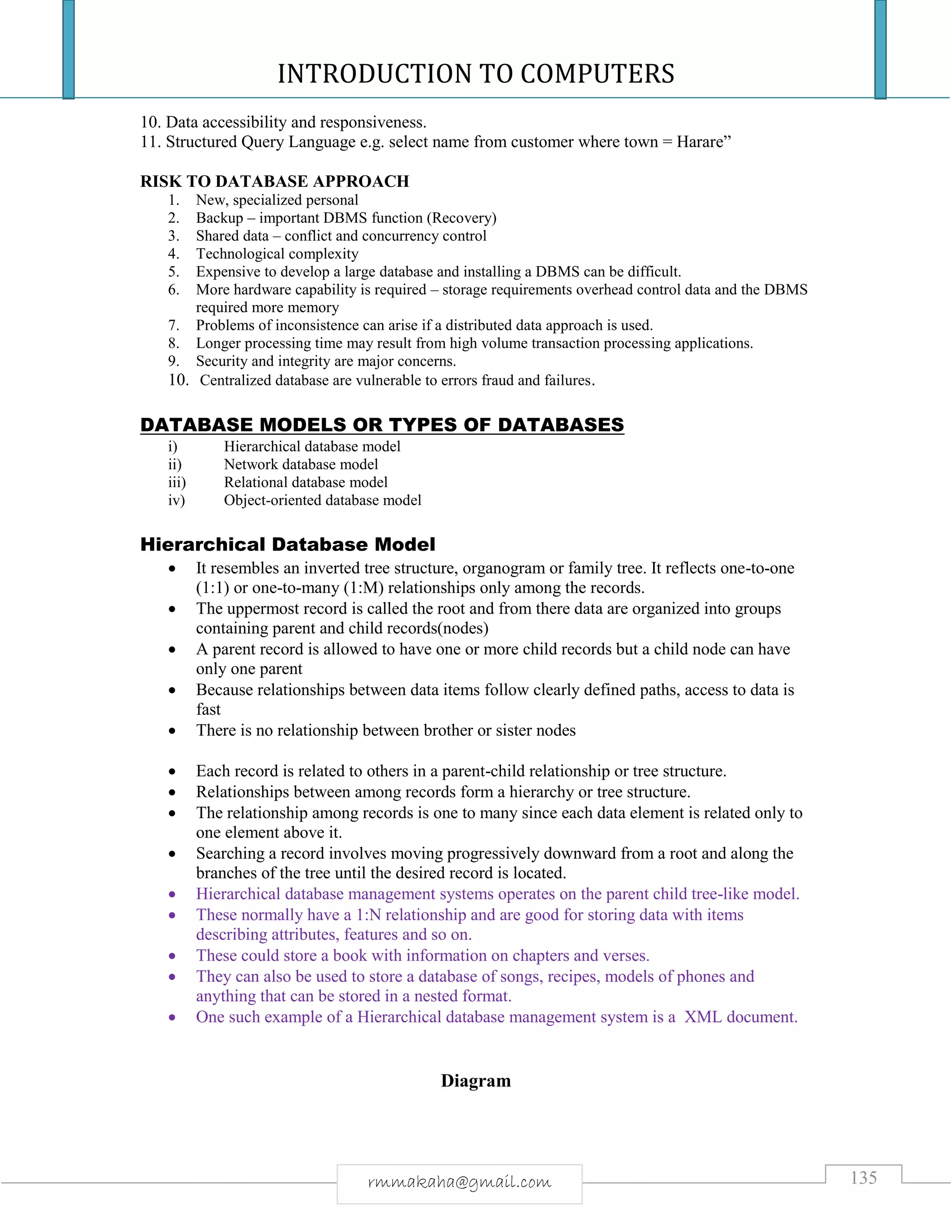 INTRODUCTION TO COMPUTERS
135rmmakaha@gmail.com
10. Data accessibility and responsiveness.
11. Structured Query Language e.g. select name from customer where town = Harare”
RISK TO DATABASE APPROACH
1. New, specialized personal
2. Backup – important DBMS function (Recovery)
3. Shared data – conflict and concurrency control
4. Technological complexity
5. Expensive to develop a large database and installing a DBMS can be difficult.
6. More hardware capability is required – storage requirements overhead control data and the DBMS
required more memory
7. Problems of inconsistence can arise if a distributed data approach is used.
8. Longer processing time may result from high volume transaction processing applications.
9. Security and integrity are major concerns.
10. Centralized database are vulnerable to errors fraud and failures.
DATABASE MODELS OR TYPES OF DATABASES
i) Hierarchical database model
ii) Network database model
iii) Relational database model
iv) Object-oriented database model
Hierarchical Database Model
 It resembles an inverted tree structure, organogram or family tree. It reflects one-to-one
(1:1) or one-to-many (1:M) relationships only among the records.
 The uppermost record is called the root and from there data are organized into groups
containing parent and child records(nodes)
 A parent record is allowed to have one or more child records but a child node can have
only one parent
 Because relationships between data items follow clearly defined paths, access to data is
fast
 There is no relationship between brother or sister nodes
 Each record is related to others in a parent-child relationship or tree structure.
 Relationships between among records form a hierarchy or tree structure.
 The relationship among records is one to many since each data element is related only to
one element above it.
 Searching a record involves moving progressively downward from a root and along the
branches of the tree until the desired record is located.
 Hierarchical database management systems operates on the parent child tree-like model.
 These normally have a 1:N relationship and are good for storing data with items
describing attributes, features and so on.
 These could store a book with information on chapters and verses.
 They can also be used to store a database of songs, recipes, models of phones and
anything that can be stored in a nested format.
 One such example of a Hierarchical database management system is a XML document.
Diagram
 