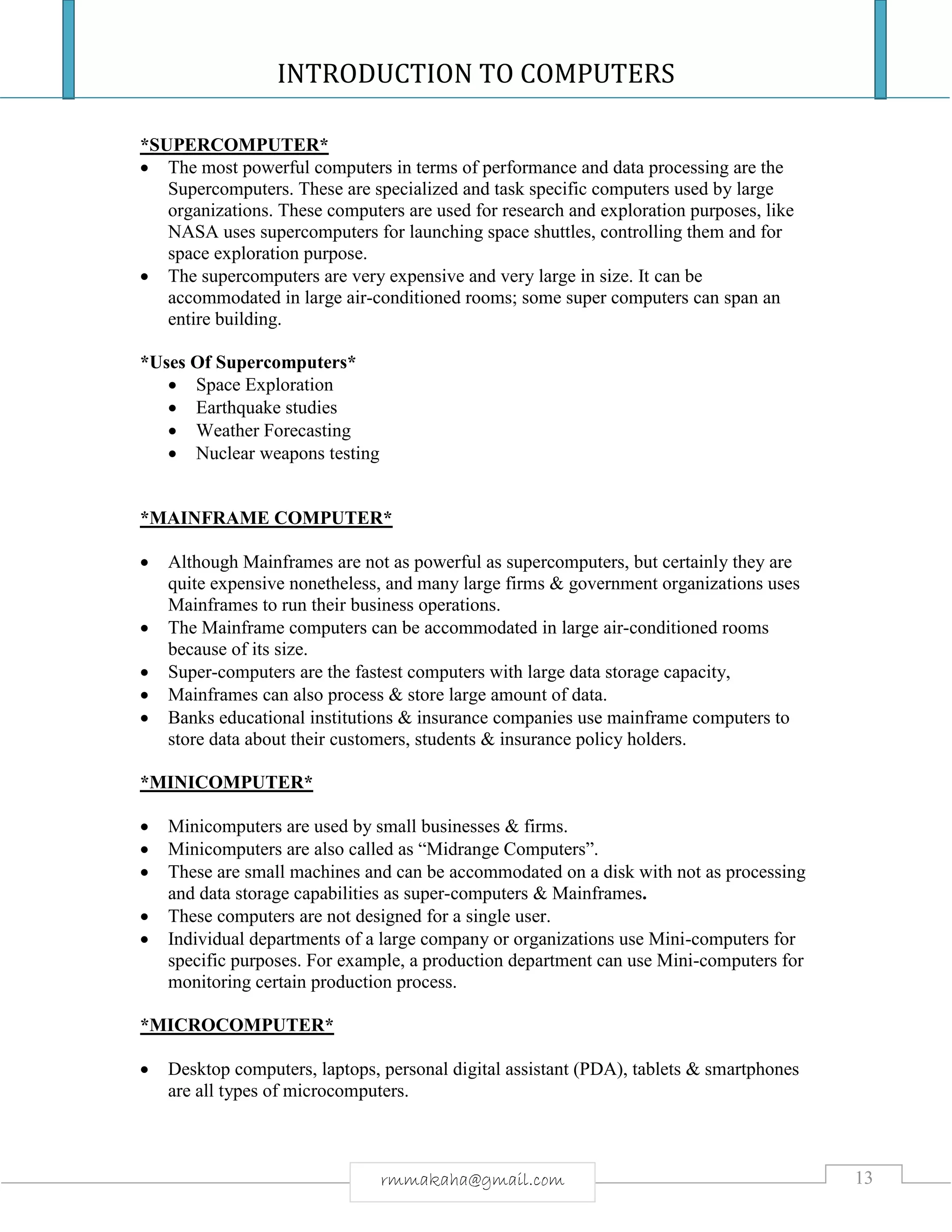 INTRODUCTION TO COMPUTERS
13rmmakaha@gmail.com
*SUPERCOMPUTER*
 The most powerful computers in terms of performance and data processing are the
Supercomputers. These are specialized and task specific computers used by large
organizations. These computers are used for research and exploration purposes, like
NASA uses supercomputers for launching space shuttles, controlling them and for
space exploration purpose.
 The supercomputers are very expensive and very large in size. It can be
accommodated in large air-conditioned rooms; some super computers can span an
entire building.
*Uses Of Supercomputers*
 Space Exploration
 Earthquake studies
 Weather Forecasting
 Nuclear weapons testing
*MAINFRAME COMPUTER*
 Although Mainframes are not as powerful as supercomputers, but certainly they are
quite expensive nonetheless, and many large firms & government organizations uses
Mainframes to run their business operations.
 The Mainframe computers can be accommodated in large air-conditioned rooms
because of its size.
 Super-computers are the fastest computers with large data storage capacity,
 Mainframes can also process & store large amount of data.
 Banks educational institutions & insurance companies use mainframe computers to
store data about their customers, students & insurance policy holders.
*MINICOMPUTER*
 Minicomputers are used by small businesses & firms.
 Minicomputers are also called as “Midrange Computers”.
 These are small machines and can be accommodated on a disk with not as processing
and data storage capabilities as super-computers & Mainframes.
 These computers are not designed for a single user.
 Individual departments of a large company or organizations use Mini-computers for
specific purposes. For example, a production department can use Mini-computers for
monitoring certain production process.
*MICROCOMPUTER*
 Desktop computers, laptops, personal digital assistant (PDA), tablets & smartphones
are all types of microcomputers.
 
