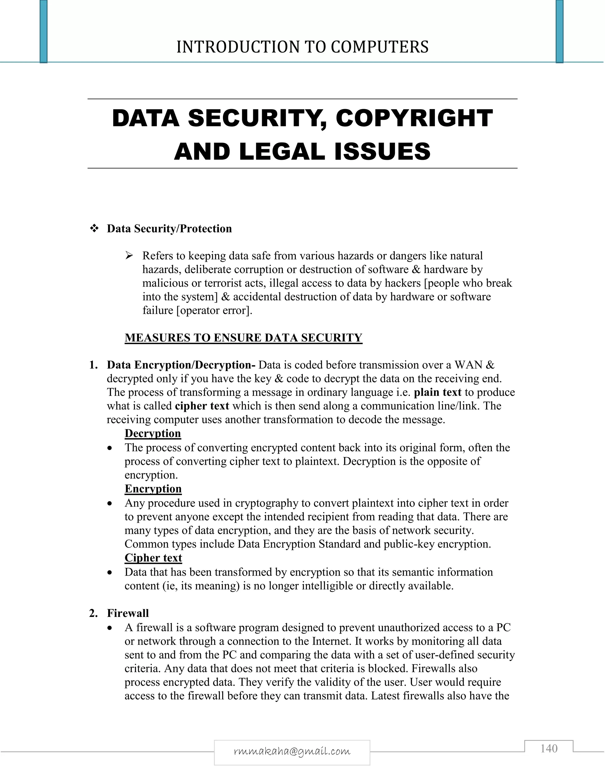 INTRODUCTION TO COMPUTERS
140rmmakaha@gmail.com
DATA SECURITY, COPYRIGHT
AND LEGAL ISSUES
 Data Security/Protection
 Refers to keeping data safe from various hazards or dangers like natural
hazards, deliberate corruption or destruction of software & hardware by
malicious or terrorist acts, illegal access to data by hackers [people who break
into the system] & accidental destruction of data by hardware or software
failure [operator error].
MEASURES TO ENSURE DATA SECURITY
1. Data Encryption/Decryption- Data is coded before transmission over a WAN &
decrypted only if you have the key & code to decrypt the data on the receiving end.
The process of transforming a message in ordinary language i.e. plain text to produce
what is called cipher text which is then send along a communication line/link. The
receiving computer uses another transformation to decode the message.
Decryption
 The process of converting encrypted content back into its original form, often the
process of converting cipher text to plaintext. Decryption is the opposite of
encryption.
Encryption
 Any procedure used in cryptography to convert plaintext into cipher text in order
to prevent anyone except the intended recipient from reading that data. There are
many types of data encryption, and they are the basis of network security.
Common types include Data Encryption Standard and public-key encryption.
Cipher text
 Data that has been transformed by encryption so that its semantic information
content (ie, its meaning) is no longer intelligible or directly available.
2. Firewall
 A firewall is a software program designed to prevent unauthorized access to a PC
or network through a connection to the Internet. It works by monitoring all data
sent to and from the PC and comparing the data with a set of user-defined security
criteria. Any data that does not meet that criteria is blocked. Firewalls also
process encrypted data. They verify the validity of the user. User would require
access to the firewall before they can transmit data. Latest firewalls also have the
 