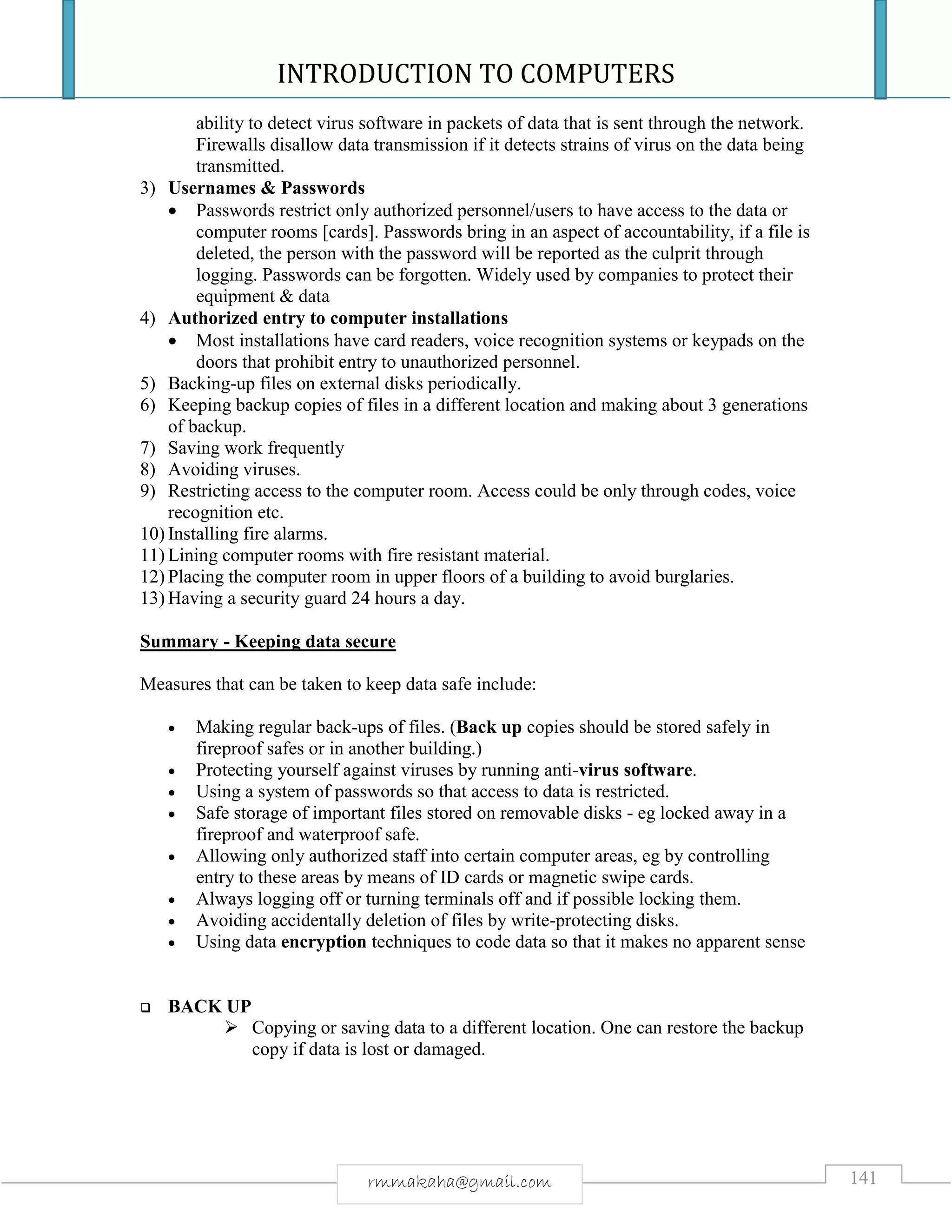 INTRODUCTION TO COMPUTERS
141rmmakaha@gmail.com
ability to detect virus software in packets of data that is sent through the network.
Firewalls disallow data transmission if it detects strains of virus on the data being
transmitted.
3) Usernames & Passwords
 Passwords restrict only authorized personnel/users to have access to the data or
computer rooms [cards]. Passwords bring in an aspect of accountability, if a file is
deleted, the person with the password will be reported as the culprit through
logging. Passwords can be forgotten. Widely used by companies to protect their
equipment & data
4) Authorized entry to computer installations
 Most installations have card readers, voice recognition systems or keypads on the
doors that prohibit entry to unauthorized personnel.
5) Backing-up files on external disks periodically.
6) Keeping backup copies of files in a different location and making about 3 generations
of backup.
7) Saving work frequently
8) Avoiding viruses.
9) Restricting access to the computer room. Access could be only through codes, voice
recognition etc.
10) Installing fire alarms.
11) Lining computer rooms with fire resistant material.
12) Placing the computer room in upper floors of a building to avoid burglaries.
13) Having a security guard 24 hours a day.
Summary - Keeping data secure
Measures that can be taken to keep data safe include:
 Making regular back-ups of files. (Back up copies should be stored safely in
fireproof safes or in another building.)
 Protecting yourself against viruses by running anti-virus software.
 Using a system of passwords so that access to data is restricted.
 Safe storage of important files stored on removable disks - eg locked away in a
fireproof and waterproof safe.
 Allowing only authorized staff into certain computer areas, eg by controlling
entry to these areas by means of ID cards or magnetic swipe cards.
 Always logging off or turning terminals off and if possible locking them.
 Avoiding accidentally deletion of files by write-protecting disks.
 Using data encryption techniques to code data so that it makes no apparent sense
 BACK UP
 Copying or saving data to a different location. One can restore the backup
copy if data is lost or damaged.
 