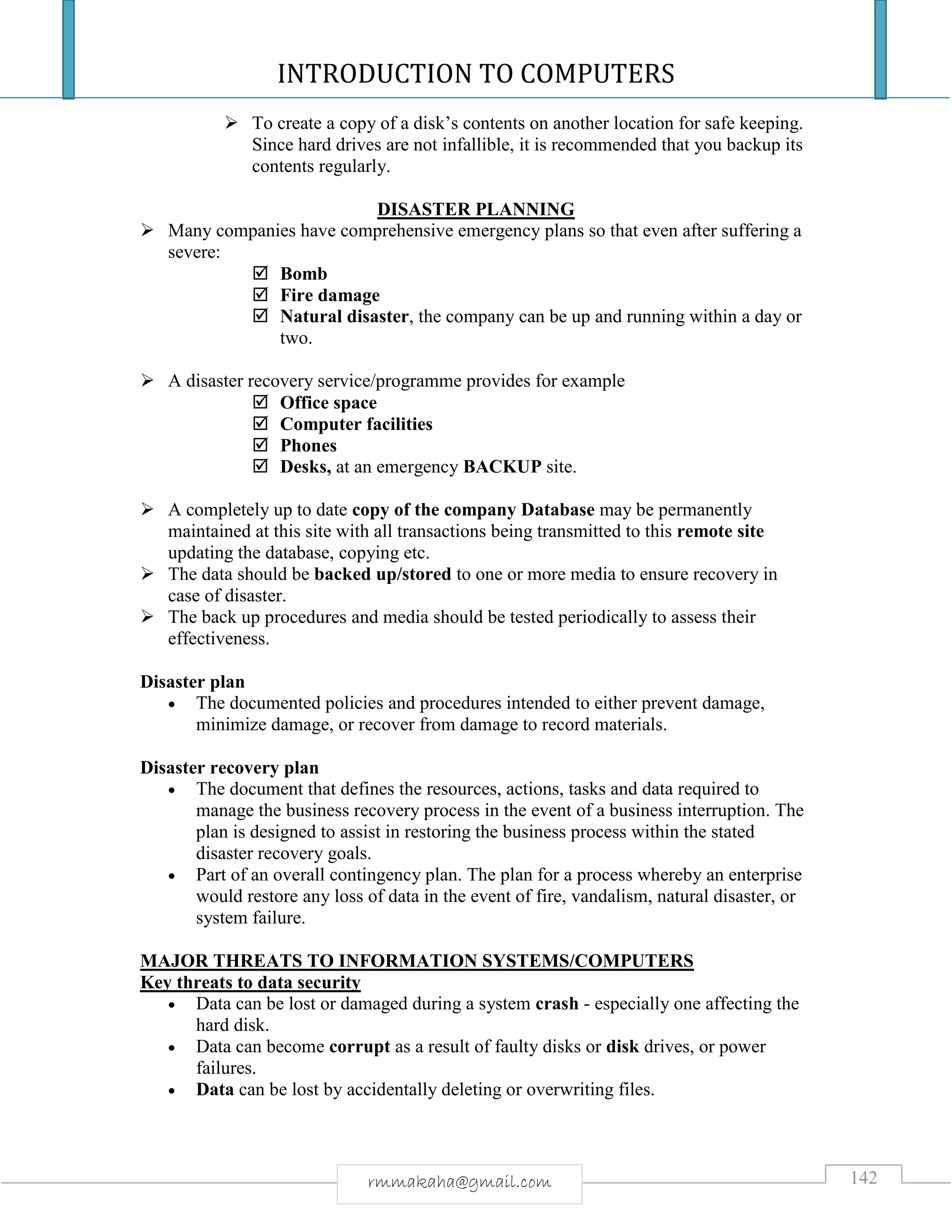 INTRODUCTION TO COMPUTERS
142rmmakaha@gmail.com
 To create a copy of a disk’s contents on another location for safe keeping.
Since hard drives are not infallible, it is recommended that you backup its
contents regularly.
DISASTER PLANNING
 Many companies have comprehensive emergency plans so that even after suffering a
severe:
 Bomb
 Fire damage
 Natural disaster, the company can be up and running within a day or
two.
 A disaster recovery service/programme provides for example
 Office space
 Computer facilities
 Phones
 Desks, at an emergency BACKUP site.
 A completely up to date copy of the company Database may be permanently
maintained at this site with all transactions being transmitted to this remote site
updating the database, copying etc.
 The data should be backed up/stored to one or more media to ensure recovery in
case of disaster.
 The back up procedures and media should be tested periodically to assess their
effectiveness.
Disaster plan
 The documented policies and procedures intended to either prevent damage,
minimize damage, or recover from damage to record materials.
Disaster recovery plan
 The document that defines the resources, actions, tasks and data required to
manage the business recovery process in the event of a business interruption. The
plan is designed to assist in restoring the business process within the stated
disaster recovery goals.
 Part of an overall contingency plan. The plan for a process whereby an enterprise
would restore any loss of data in the event of fire, vandalism, natural disaster, or
system failure.
MAJOR THREATS TO INFORMATION SYSTEMS/COMPUTERS
Key threats to data security
 Data can be lost or damaged during a system crash - especially one affecting the
hard disk.
 Data can become corrupt as a result of faulty disks or disk drives, or power
failures.
 Data can be lost by accidentally deleting or overwriting files.
 