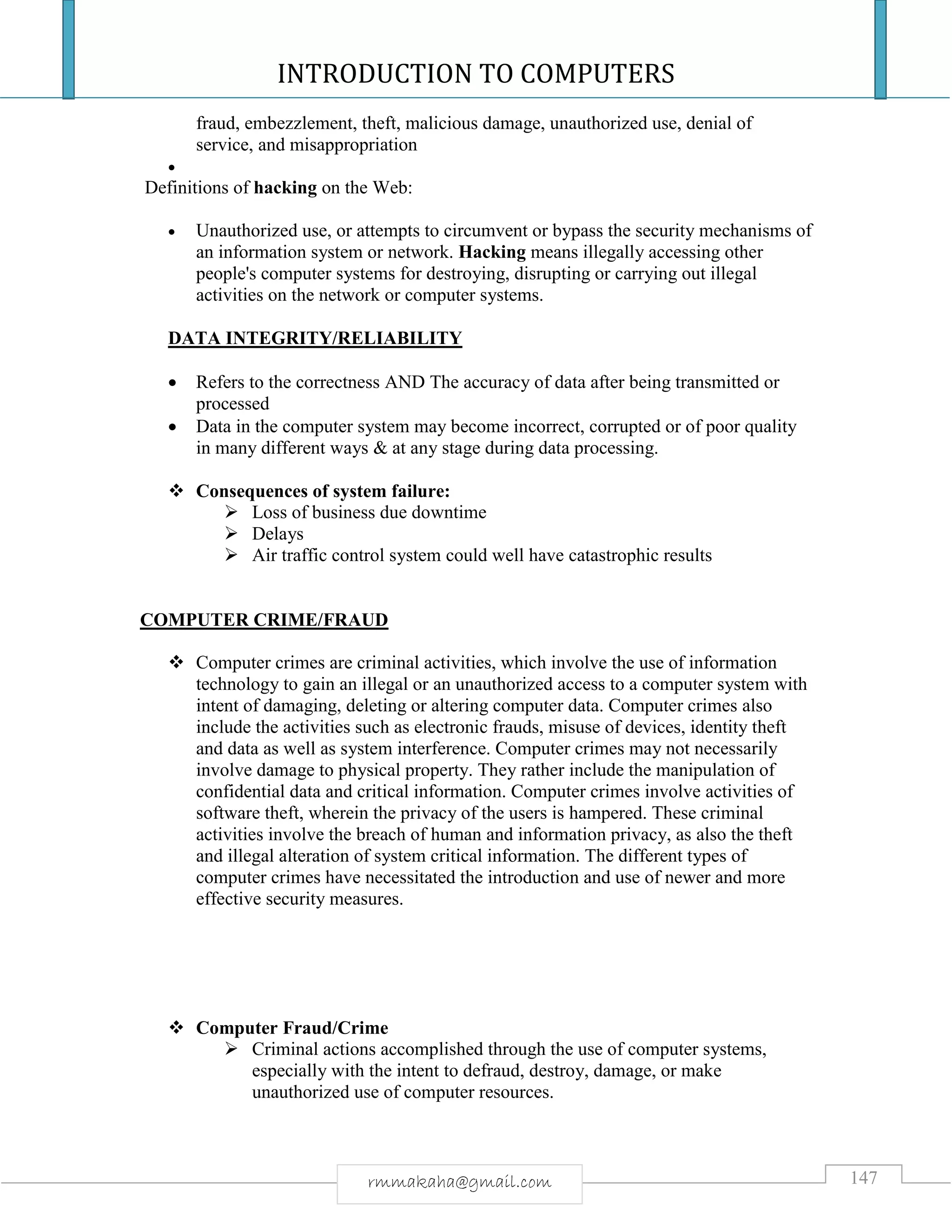 INTRODUCTION TO COMPUTERS
147rmmakaha@gmail.com
fraud, embezzlement, theft, malicious damage, unauthorized use, denial of
service, and misappropriation

Definitions of hacking on the Web:
 Unauthorized use, or attempts to circumvent or bypass the security mechanisms of
an information system or network. Hacking means illegally accessing other
people's computer systems for destroying, disrupting or carrying out illegal
activities on the network or computer systems.
DATA INTEGRITY/RELIABILITY
 Refers to the correctness AND The accuracy of data after being transmitted or
processed
 Data in the computer system may become incorrect, corrupted or of poor quality
in many different ways & at any stage during data processing.
 Consequences of system failure:
 Loss of business due downtime
 Delays
 Air traffic control system could well have catastrophic results
COMPUTER CRIME/FRAUD
 Computer crimes are criminal activities, which involve the use of information
technology to gain an illegal or an unauthorized access to a computer system with
intent of damaging, deleting or altering computer data. Computer crimes also
include the activities such as electronic frauds, misuse of devices, identity theft
and data as well as system interference. Computer crimes may not necessarily
involve damage to physical property. They rather include the manipulation of
confidential data and critical information. Computer crimes involve activities of
software theft, wherein the privacy of the users is hampered. These criminal
activities involve the breach of human and information privacy, as also the theft
and illegal alteration of system critical information. The different types of
computer crimes have necessitated the introduction and use of newer and more
effective security measures.
 Computer Fraud/Crime
 Criminal actions accomplished through the use of computer systems,
especially with the intent to defraud, destroy, damage, or make
unauthorized use of computer resources.
 