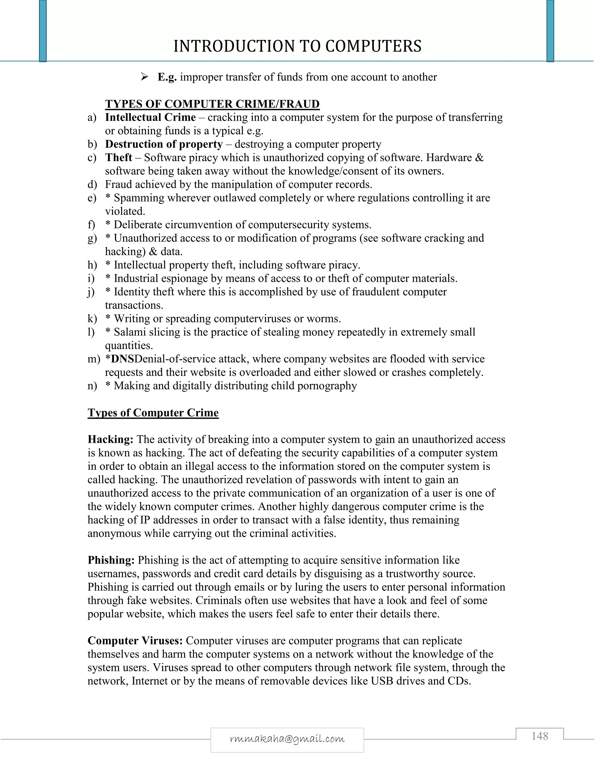 INTRODUCTION TO COMPUTERS
148rmmakaha@gmail.com
 E.g. improper transfer of funds from one account to another
TYPES OF COMPUTER CRIME/FRAUD
a) Intellectual Crime – cracking into a computer system for the purpose of transferring
or obtaining funds is a typical e.g.
b) Destruction of property – destroying a computer property
c) Theft – Software piracy which is unauthorized copying of software. Hardware &
software being taken away without the knowledge/consent of its owners.
d) Fraud achieved by the manipulation of computer records.
e) * Spamming wherever outlawed completely or where regulations controlling it are
violated.
f) * Deliberate circumvention of computersecurity systems.
g) * Unauthorized access to or modification of programs (see software cracking and
hacking) & data.
h) * Intellectual property theft, including software piracy.
i) * Industrial espionage by means of access to or theft of computer materials.
j) * Identity theft where this is accomplished by use of fraudulent computer
transactions.
k) * Writing or spreading computerviruses or worms.
l) * Salami slicing is the practice of stealing money repeatedly in extremely small
quantities.
m) *DNSDenial-of-service attack, where company websites are flooded with service
requests and their website is overloaded and either slowed or crashes completely.
n) * Making and digitally distributing child pornography
Types of Computer Crime
Hacking: The activity of breaking into a computer system to gain an unauthorized access
is known as hacking. The act of defeating the security capabilities of a computer system
in order to obtain an illegal access to the information stored on the computer system is
called hacking. The unauthorized revelation of passwords with intent to gain an
unauthorized access to the private communication of an organization of a user is one of
the widely known computer crimes. Another highly dangerous computer crime is the
hacking of IP addresses in order to transact with a false identity, thus remaining
anonymous while carrying out the criminal activities.
Phishing: Phishing is the act of attempting to acquire sensitive information like
usernames, passwords and credit card details by disguising as a trustworthy source.
Phishing is carried out through emails or by luring the users to enter personal information
through fake websites. Criminals often use websites that have a look and feel of some
popular website, which makes the users feel safe to enter their details there.
Computer Viruses: Computer viruses are computer programs that can replicate
themselves and harm the computer systems on a network without the knowledge of the
system users. Viruses spread to other computers through network file system, through the
network, Internet or by the means of removable devices like USB drives and CDs.
 