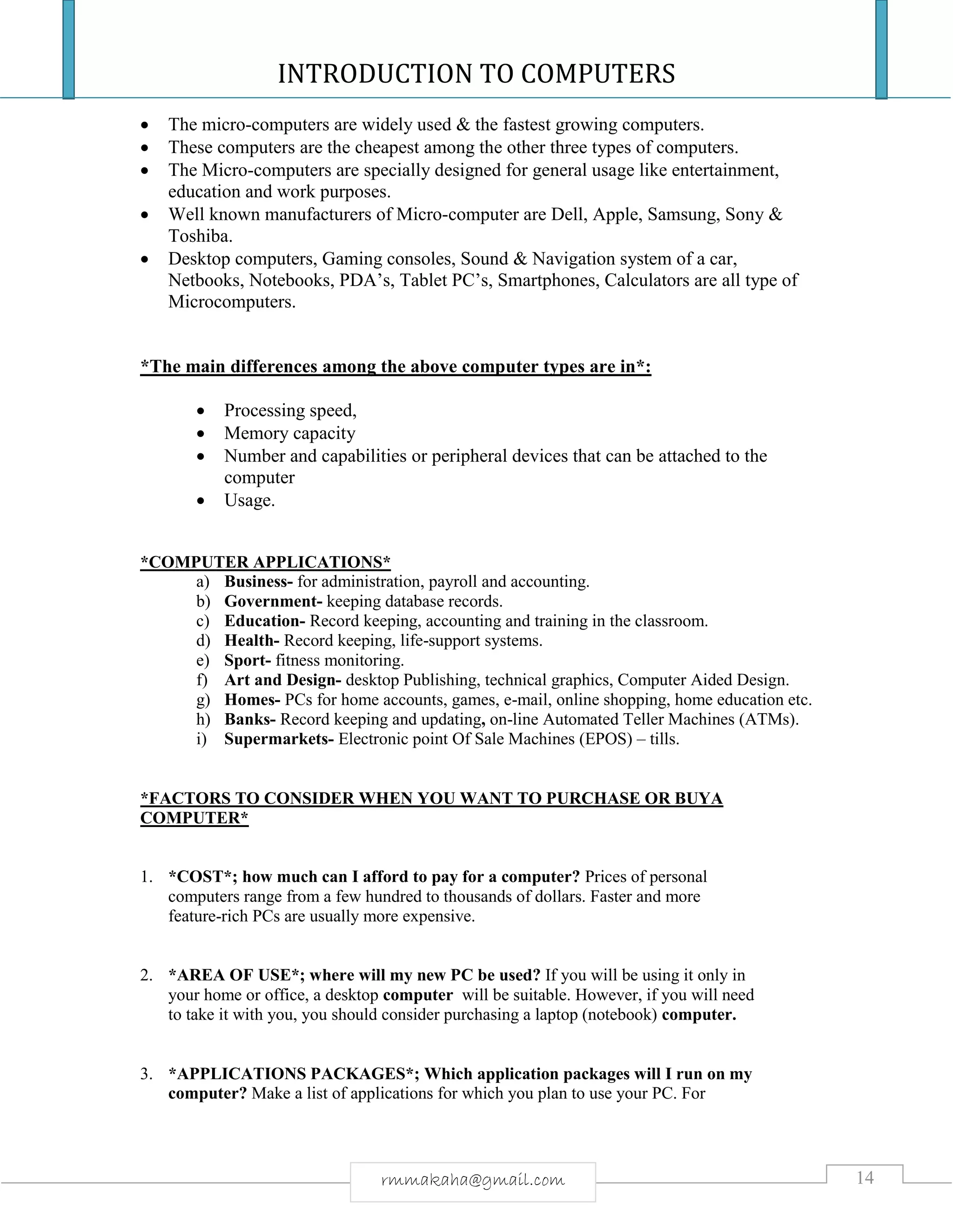 INTRODUCTION TO COMPUTERS
14rmmakaha@gmail.com
 The micro-computers are widely used & the fastest growing computers.
 These computers are the cheapest among the other three types of computers.
 The Micro-computers are specially designed for general usage like entertainment,
education and work purposes.
 Well known manufacturers of Micro-computer are Dell, Apple, Samsung, Sony &
Toshiba.
 Desktop computers, Gaming consoles, Sound & Navigation system of a car,
Netbooks, Notebooks, PDA’s, Tablet PC’s, Smartphones, Calculators are all type of
Microcomputers.
*The main differences among the above computer types are in*:
 Processing speed,
 Memory capacity
 Number and capabilities or peripheral devices that can be attached to the
computer
 Usage.
*COMPUTER APPLICATIONS*
a) Business- for administration, payroll and accounting.
b) Government- keeping database records.
c) Education- Record keeping, accounting and training in the classroom.
d) Health- Record keeping, life-support systems.
e) Sport- fitness monitoring.
f) Art and Design- desktop Publishing, technical graphics, Computer Aided Design.
g) Homes- PCs for home accounts, games, e-mail, online shopping, home education etc.
h) Banks- Record keeping and updating, on-line Automated Teller Machines (ATMs).
i) Supermarkets- Electronic point Of Sale Machines (EPOS) – tills.
*FACTORS TO CONSIDER WHEN YOU WANT TO PURCHASE OR BUYA
COMPUTER*
1. *COST*; how much can I afford to pay for a computer? Prices of personal
computers range from a few hundred to thousands of dollars. Faster and more
feature-rich PCs are usually more expensive.
2. *AREA OF USE*; where will my new PC be used? If you will be using it only in
your home or office, a desktop computer will be suitable. However, if you will need
to take it with you, you should consider purchasing a laptop (notebook) computer.
3. *APPLICATIONS PACKAGES*; Which application packages will I run on my
computer? Make a list of applications for which you plan to use your PC. For
 