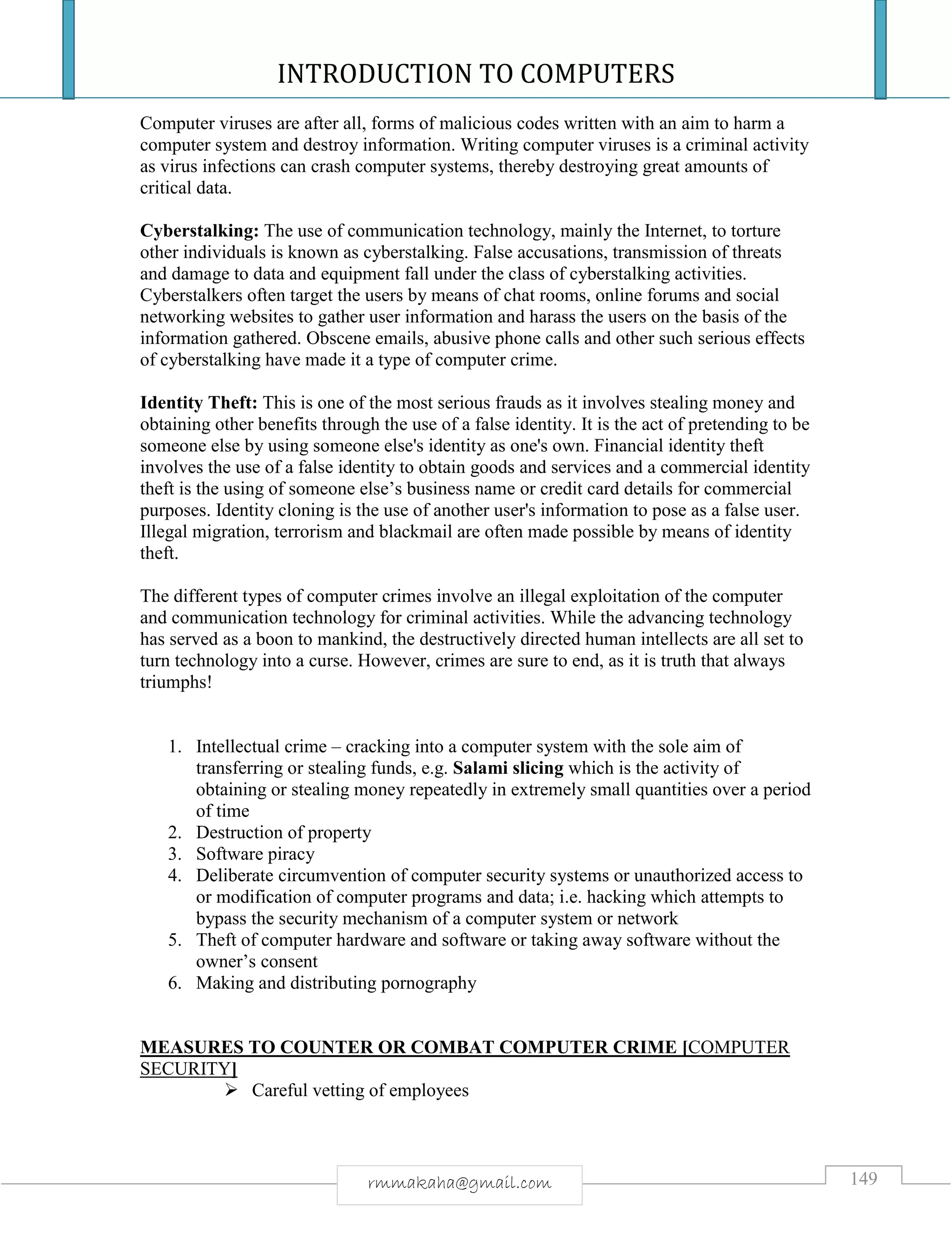 INTRODUCTION TO COMPUTERS
149rmmakaha@gmail.com
Computer viruses are after all, forms of malicious codes written with an aim to harm a
computer system and destroy information. Writing computer viruses is a criminal activity
as virus infections can crash computer systems, thereby destroying great amounts of
critical data.
Cyberstalking: The use of communication technology, mainly the Internet, to torture
other individuals is known as cyberstalking. False accusations, transmission of threats
and damage to data and equipment fall under the class of cyberstalking activities.
Cyberstalkers often target the users by means of chat rooms, online forums and social
networking websites to gather user information and harass the users on the basis of the
information gathered. Obscene emails, abusive phone calls and other such serious effects
of cyberstalking have made it a type of computer crime.
Identity Theft: This is one of the most serious frauds as it involves stealing money and
obtaining other benefits through the use of a false identity. It is the act of pretending to be
someone else by using someone else's identity as one's own. Financial identity theft
involves the use of a false identity to obtain goods and services and a commercial identity
theft is the using of someone else’s business name or credit card details for commercial
purposes. Identity cloning is the use of another user's information to pose as a false user.
Illegal migration, terrorism and blackmail are often made possible by means of identity
theft.
The different types of computer crimes involve an illegal exploitation of the computer
and communication technology for criminal activities. While the advancing technology
has served as a boon to mankind, the destructively directed human intellects are all set to
turn technology into a curse. However, crimes are sure to end, as it is truth that always
triumphs!
1. Intellectual crime – cracking into a computer system with the sole aim of
transferring or stealing funds, e.g. Salami slicing which is the activity of
obtaining or stealing money repeatedly in extremely small quantities over a period
of time
2. Destruction of property
3. Software piracy
4. Deliberate circumvention of computer security systems or unauthorized access to
or modification of computer programs and data; i.e. hacking which attempts to
bypass the security mechanism of a computer system or network
5. Theft of computer hardware and software or taking away software without the
owner’s consent
6. Making and distributing pornography
MEASURES TO COUNTER OR COMBAT COMPUTER CRIME [COMPUTER
SECURITY]
 Careful vetting of employees
 
