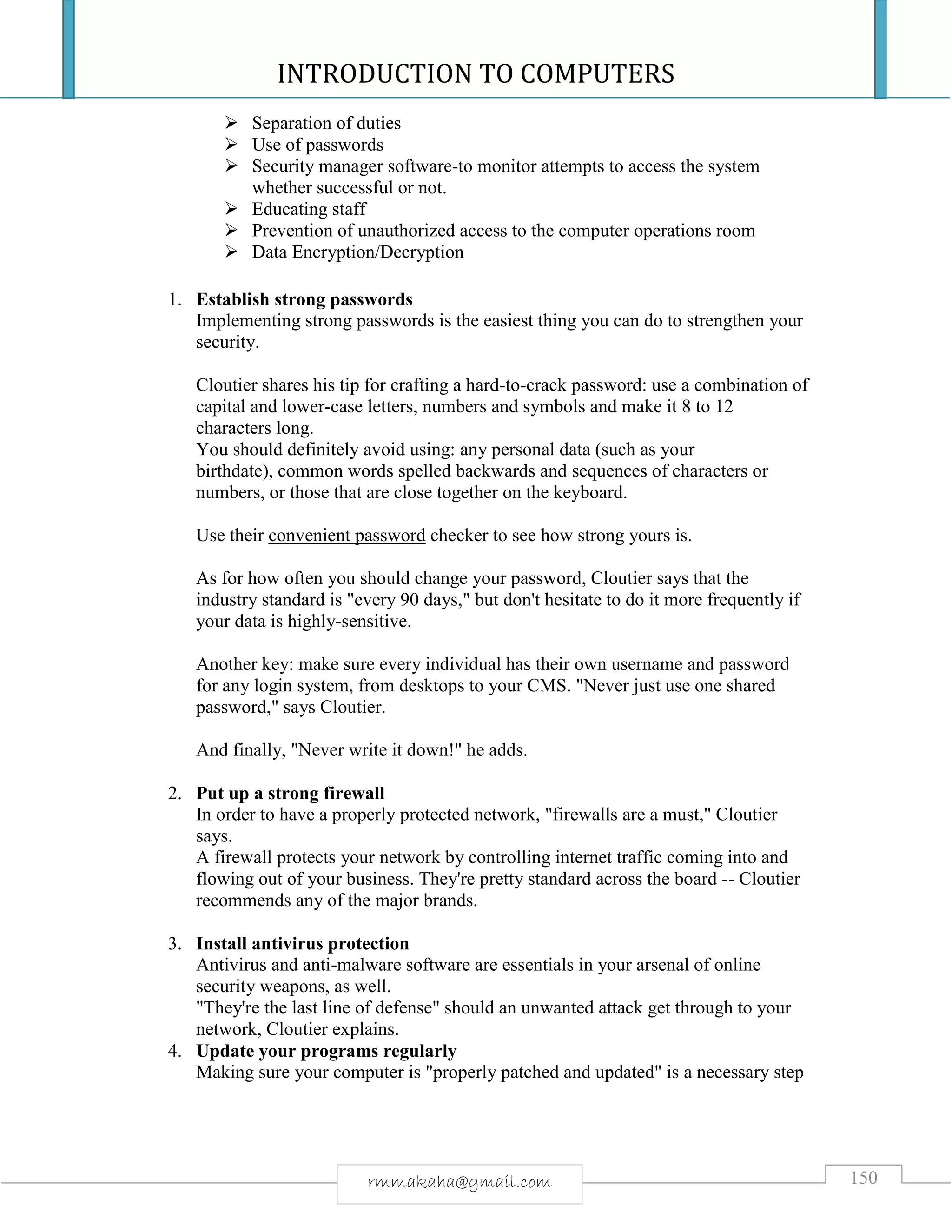 INTRODUCTION TO COMPUTERS
150rmmakaha@gmail.com
 Separation of duties
 Use of passwords
 Security manager software-to monitor attempts to access the system
whether successful or not.
 Educating staff
 Prevention of unauthorized access to the computer operations room
 Data Encryption/Decryption
1. Establish strong passwords
Implementing strong passwords is the easiest thing you can do to strengthen your
security.
Cloutier shares his tip for crafting a hard-to-crack password: use a combination of
capital and lower-case letters, numbers and symbols and make it 8 to 12
characters long.
You should definitely avoid using: any personal data (such as your
birthdate), common words spelled backwards and sequences of characters or
numbers, or those that are close together on the keyboard.
Use their convenient password checker to see how strong yours is.
As for how often you should change your password, Cloutier says that the
industry standard is "every 90 days," but don't hesitate to do it more frequently if
your data is highly-sensitive.
Another key: make sure every individual has their own username and password
for any login system, from desktops to your CMS. "Never just use one shared
password," says Cloutier.
And finally, "Never write it down!" he adds.
2. Put up a strong firewall
In order to have a properly protected network, "firewalls are a must," Cloutier
says.
A firewall protects your network by controlling internet traffic coming into and
flowing out of your business. They're pretty standard across the board -- Cloutier
recommends any of the major brands.
3. Install antivirus protection
Antivirus and anti-malware software are essentials in your arsenal of online
security weapons, as well.
"They're the last line of defense" should an unwanted attack get through to your
network, Cloutier explains.
4. Update your programs regularly
Making sure your computer is "properly patched and updated" is a necessary step
 