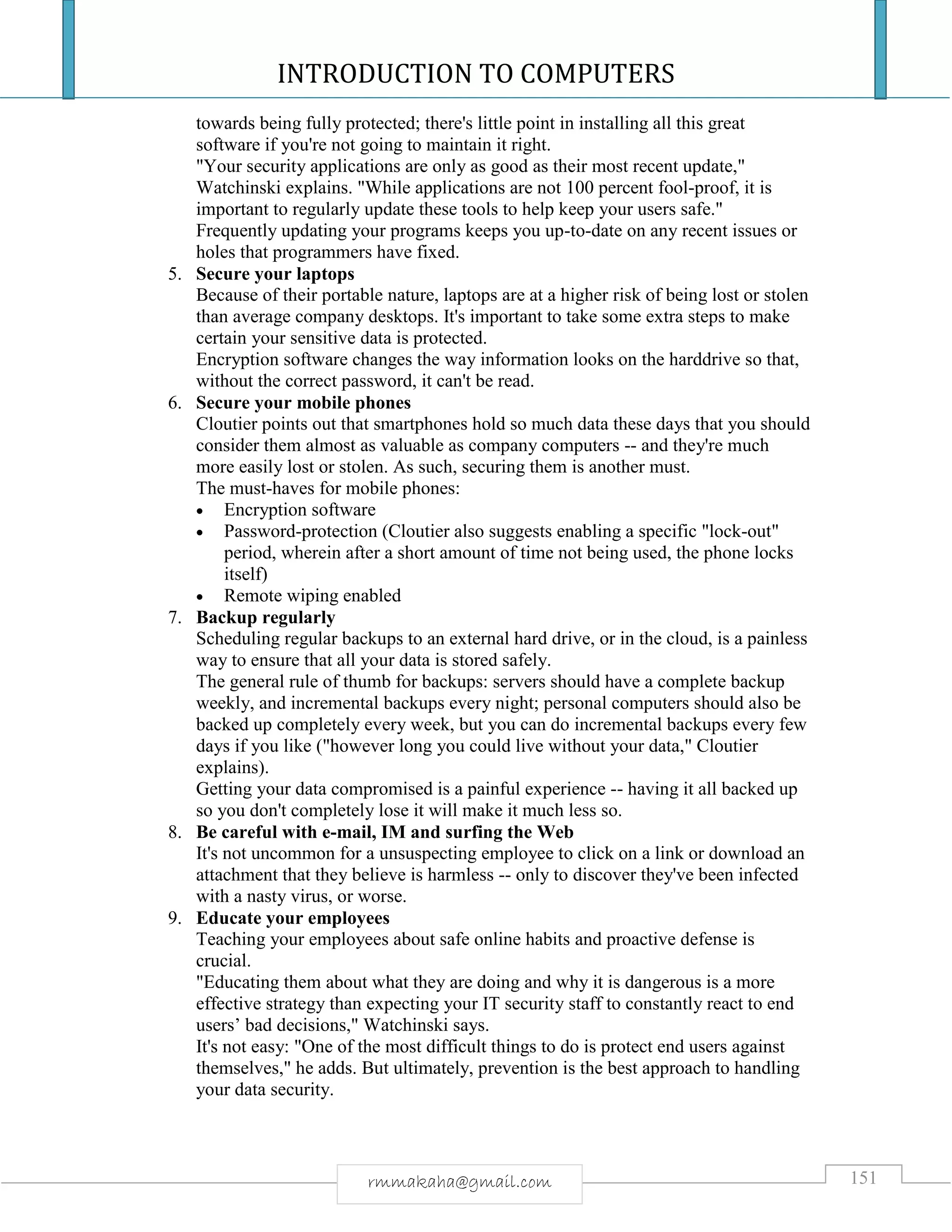 INTRODUCTION TO COMPUTERS
151rmmakaha@gmail.com
towards being fully protected; there's little point in installing all this great
software if you're not going to maintain it right.
"Your security applications are only as good as their most recent update,"
Watchinski explains. "While applications are not 100 percent fool-proof, it is
important to regularly update these tools to help keep your users safe."
Frequently updating your programs keeps you up-to-date on any recent issues or
holes that programmers have fixed.
5. Secure your laptops
Because of their portable nature, laptops are at a higher risk of being lost or stolen
than average company desktops. It's important to take some extra steps to make
certain your sensitive data is protected.
Encryption software changes the way information looks on the harddrive so that,
without the correct password, it can't be read.
6. Secure your mobile phones
Cloutier points out that smartphones hold so much data these days that you should
consider them almost as valuable as company computers -- and they're much
more easily lost or stolen. As such, securing them is another must.
The must-haves for mobile phones:
 Encryption software
 Password-protection (Cloutier also suggests enabling a specific "lock-out"
period, wherein after a short amount of time not being used, the phone locks
itself)
 Remote wiping enabled
7. Backup regularly
Scheduling regular backups to an external hard drive, or in the cloud, is a painless
way to ensure that all your data is stored safely.
The general rule of thumb for backups: servers should have a complete backup
weekly, and incremental backups every night; personal computers should also be
backed up completely every week, but you can do incremental backups every few
days if you like ("however long you could live without your data," Cloutier
explains).
Getting your data compromised is a painful experience -- having it all backed up
so you don't completely lose it will make it much less so.
8. Be careful with e-mail, IM and surfing the Web
It's not uncommon for a unsuspecting employee to click on a link or download an
attachment that they believe is harmless -- only to discover they've been infected
with a nasty virus, or worse.
9. Educate your employees
Teaching your employees about safe online habits and proactive defense is
crucial.
"Educating them about what they are doing and why it is dangerous is a more
effective strategy than expecting your IT security staff to constantly react to end
users’ bad decisions," Watchinski says.
It's not easy: "One of the most difficult things to do is protect end users against
themselves," he adds. But ultimately, prevention is the best approach to handling
your data security.
 