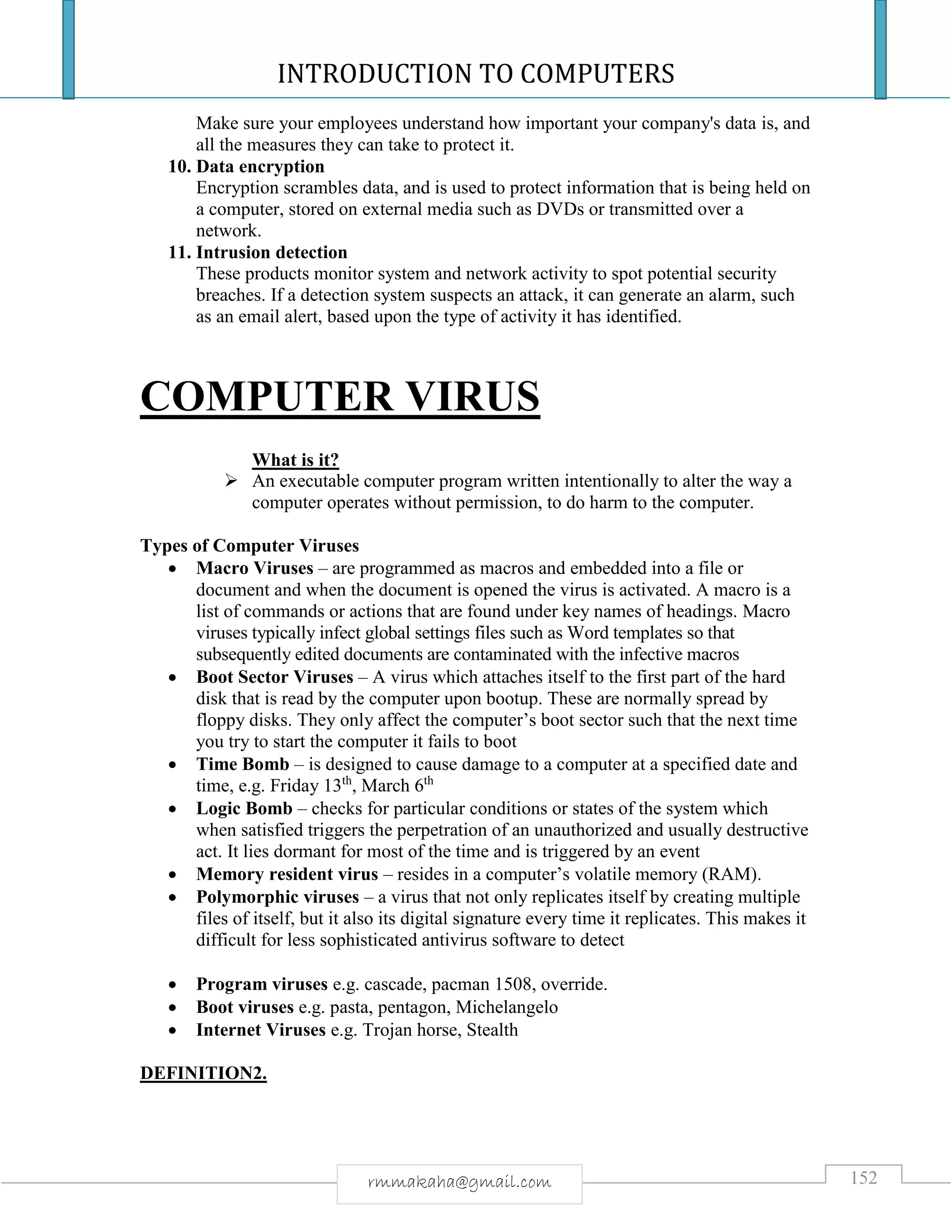 INTRODUCTION TO COMPUTERS
152rmmakaha@gmail.com
Make sure your employees understand how important your company's data is, and
all the measures they can take to protect it.
10. Data encryption
Encryption scrambles data, and is used to protect information that is being held on
a computer, stored on external media such as DVDs or transmitted over a
network.
11. Intrusion detection
These products monitor system and network activity to spot potential security
breaches. If a detection system suspects an attack, it can generate an alarm, such
as an email alert, based upon the type of activity it has identified.
COMPUTER VIRUS
What is it?
 An executable computer program written intentionally to alter the way a
computer operates without permission, to do harm to the computer.
Types of Computer Viruses
 Macro Viruses – are programmed as macros and embedded into a file or
document and when the document is opened the virus is activated. A macro is a
list of commands or actions that are found under key names of headings. Macro
viruses typically infect global settings files such as Word templates so that
subsequently edited documents are contaminated with the infective macros
 Boot Sector Viruses – A virus which attaches itself to the first part of the hard
disk that is read by the computer upon bootup. These are normally spread by
floppy disks. They only affect the computer’s boot sector such that the next time
you try to start the computer it fails to boot
 Time Bomb – is designed to cause damage to a computer at a specified date and
time, e.g. Friday 13th
, March 6th
 Logic Bomb – checks for particular conditions or states of the system which
when satisfied triggers the perpetration of an unauthorized and usually destructive
act. It lies dormant for most of the time and is triggered by an event
 Memory resident virus – resides in a computer’s volatile memory (RAM).
 Polymorphic viruses – a virus that not only replicates itself by creating multiple
files of itself, but it also its digital signature every time it replicates. This makes it
difficult for less sophisticated antivirus software to detect
 Program viruses e.g. cascade, pacman 1508, override.
 Boot viruses e.g. pasta, pentagon, Michelangelo
 Internet Viruses e.g. Trojan horse, Stealth
DEFINITION2.
 