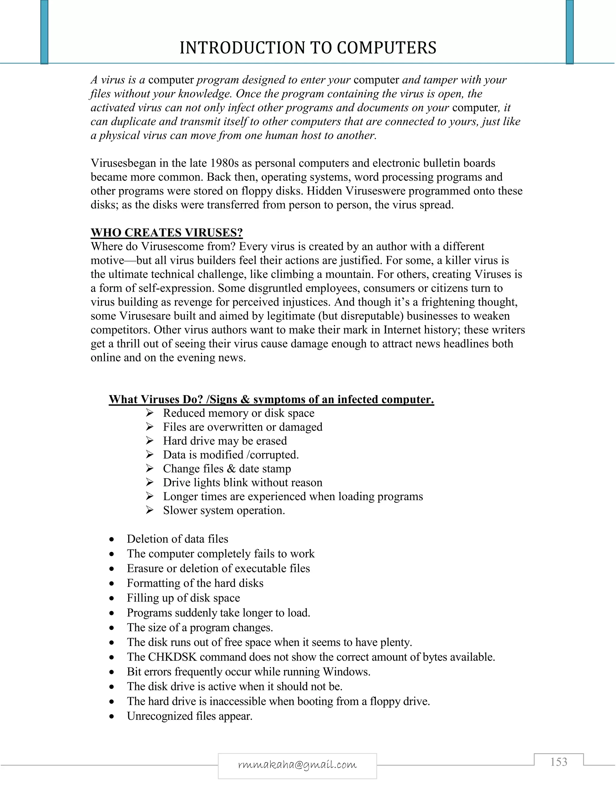 INTRODUCTION TO COMPUTERS
153rmmakaha@gmail.com
A virus is a computer program designed to enter your computer and tamper with your
files without your knowledge. Once the program containing the virus is open, the
activated virus can not only infect other programs and documents on your computer, it
can duplicate and transmit itself to other computers that are connected to yours, just like
a physical virus can move from one human host to another.
Virusesbegan in the late 1980s as personal computers and electronic bulletin boards
became more common. Back then, operating systems, word processing programs and
other programs were stored on floppy disks. Hidden Viruseswere programmed onto these
disks; as the disks were transferred from person to person, the virus spread.
WHO CREATES VIRUSES?
Where do Virusescome from? Every virus is created by an author with a different
motive—but all virus builders feel their actions are justified. For some, a killer virus is
the ultimate technical challenge, like climbing a mountain. For others, creating Viruses is
a form of self-expression. Some disgruntled employees, consumers or citizens turn to
virus building as revenge for perceived injustices. And though it’s a frightening thought,
some Virusesare built and aimed by legitimate (but disreputable) businesses to weaken
competitors. Other virus authors want to make their mark in Internet history; these writers
get a thrill out of seeing their virus cause damage enough to attract news headlines both
online and on the evening news.
What Viruses Do? /Signs & symptoms of an infected computer.
 Reduced memory or disk space
 Files are overwritten or damaged
 Hard drive may be erased
 Data is modified /corrupted.
 Change files & date stamp
 Drive lights blink without reason
 Longer times are experienced when loading programs
 Slower system operation.
 Deletion of data files
 The computer completely fails to work
 Erasure or deletion of executable files
 Formatting of the hard disks
 Filling up of disk space
 Programs suddenly take longer to load.
 The size of a program changes.
 The disk runs out of free space when it seems to have plenty.
 The CHKDSK command does not show the correct amount of bytes available.
 Bit errors frequently occur while running Windows.
 The disk drive is active when it should not be.
 The hard drive is inaccessible when booting from a floppy drive.
 Unrecognized files appear.
 