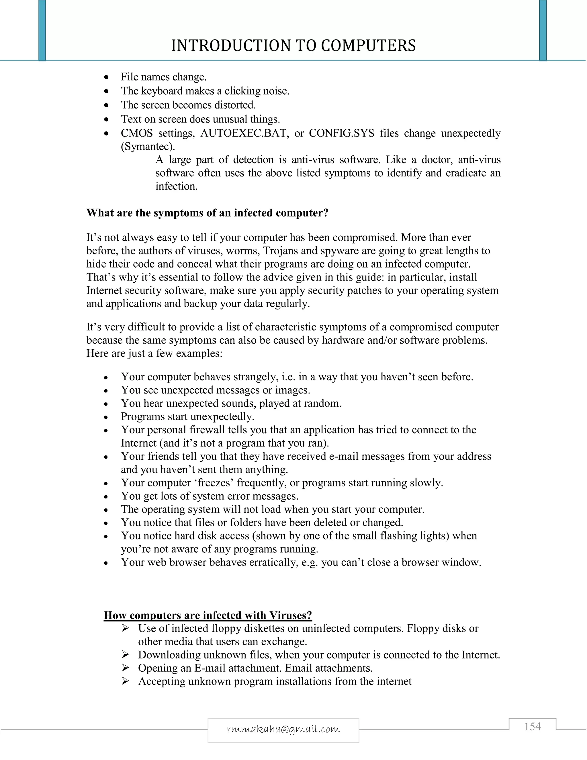INTRODUCTION TO COMPUTERS
154rmmakaha@gmail.com
 File names change.
 The keyboard makes a clicking noise.
 The screen becomes distorted.
 Text on screen does unusual things.
 CMOS settings, AUTOEXEC.BAT, or CONFIG.SYS files change unexpectedly
(Symantec).
A large part of detection is anti-virus software. Like a doctor, anti-virus
software often uses the above listed symptoms to identify and eradicate an
infection.
What are the symptoms of an infected computer?
It’s not always easy to tell if your computer has been compromised. More than ever
before, the authors of viruses, worms, Trojans and spyware are going to great lengths to
hide their code and conceal what their programs are doing on an infected computer.
That’s why it’s essential to follow the advice given in this guide: in particular, install
Internet security software, make sure you apply security patches to your operating system
and applications and backup your data regularly.
It’s very difficult to provide a list of characteristic symptoms of a compromised computer
because the same symptoms can also be caused by hardware and/or software problems.
Here are just a few examples:
 Your computer behaves strangely, i.e. in a way that you haven’t seen before.
 You see unexpected messages or images.
 You hear unexpected sounds, played at random.
 Programs start unexpectedly.
 Your personal firewall tells you that an application has tried to connect to the
Internet (and it’s not a program that you ran).
 Your friends tell you that they have received e-mail messages from your address
and you haven’t sent them anything.
 Your computer ‘freezes’ frequently, or programs start running slowly.
 You get lots of system error messages.
 The operating system will not load when you start your computer.
 You notice that files or folders have been deleted or changed.
 You notice hard disk access (shown by one of the small flashing lights) when
you’re not aware of any programs running.
 Your web browser behaves erratically, e.g. you can’t close a browser window.
How computers are infected with Viruses?
 Use of infected floppy diskettes on uninfected computers. Floppy disks or
other media that users can exchange.
 Downloading unknown files, when your computer is connected to the Internet.
 Opening an E-mail attachment. Email attachments.
 Accepting unknown program installations from the internet
 