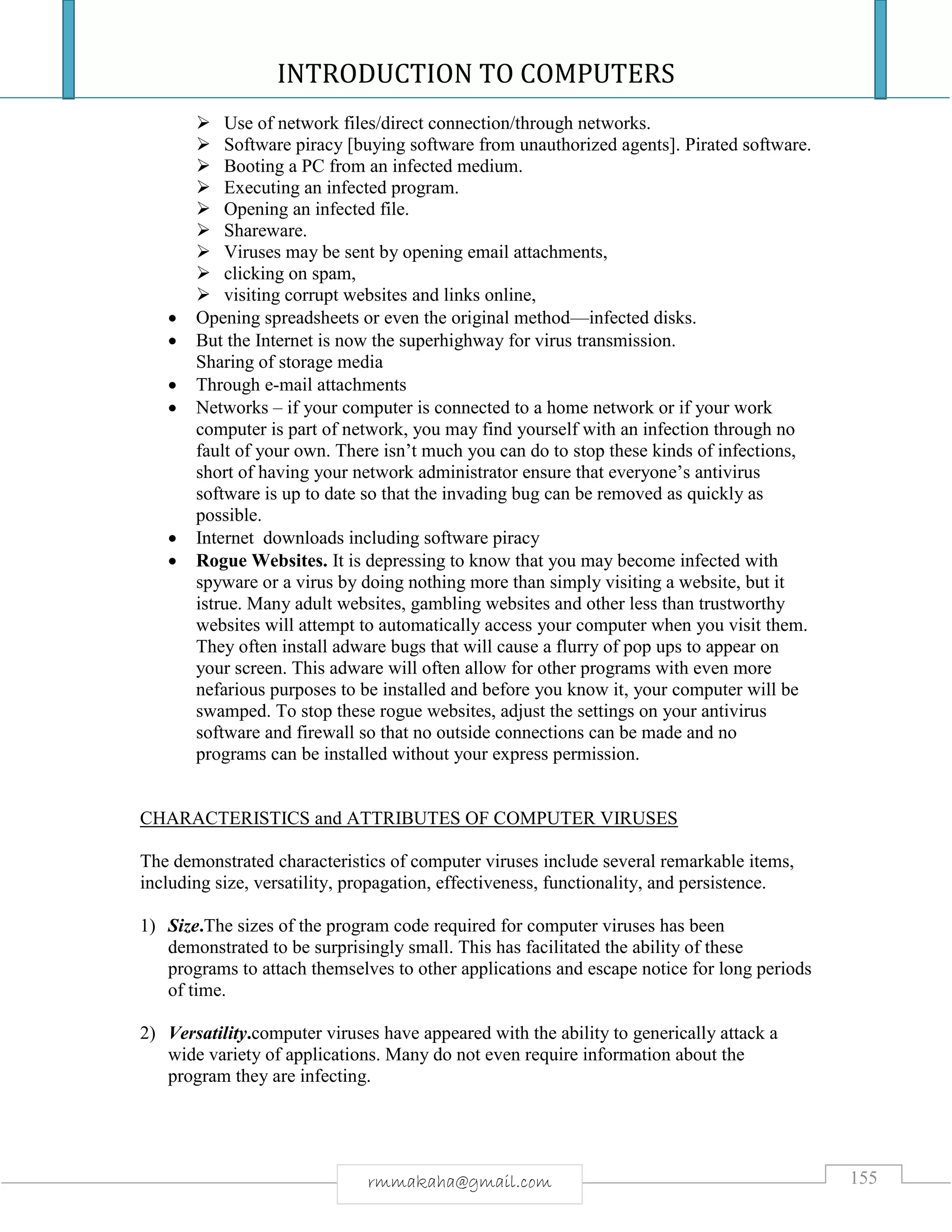INTRODUCTION TO COMPUTERS
155rmmakaha@gmail.com
 Use of network files/direct connection/through networks.
 Software piracy [buying software from unauthorized agents]. Pirated software.
 Booting a PC from an infected medium.
 Executing an infected program.
 Opening an infected file.
 Shareware.
 Viruses may be sent by opening email attachments,
 clicking on spam,
 visiting corrupt websites and links online,
 Opening spreadsheets or even the original method—infected disks.
 But the Internet is now the superhighway for virus transmission.
Sharing of storage media
 Through e-mail attachments
 Networks – if your computer is connected to a home network or if your work
computer is part of network, you may find yourself with an infection through no
fault of your own. There isn’t much you can do to stop these kinds of infections,
short of having your network administrator ensure that everyone’s antivirus
software is up to date so that the invading bug can be removed as quickly as
possible.
 Internet downloads including software piracy
 Rogue Websites. It is depressing to know that you may become infected with
spyware or a virus by doing nothing more than simply visiting a website, but it
istrue. Many adult websites, gambling websites and other less than trustworthy
websites will attempt to automatically access your computer when you visit them.
They often install adware bugs that will cause a flurry of pop ups to appear on
your screen. This adware will often allow for other programs with even more
nefarious purposes to be installed and before you know it, your computer will be
swamped. To stop these rogue websites, adjust the settings on your antivirus
software and firewall so that no outside connections can be made and no
programs can be installed without your express permission.
CHARACTERISTICS and ATTRIBUTES OF COMPUTER VIRUSES
The demonstrated characteristics of computer viruses include several remarkable items,
including size, versatility, propagation, effectiveness, functionality, and persistence.
1) Size.The sizes of the program code required for computer viruses has been
demonstrated to be surprisingly small. This has facilitated the ability of these
programs to attach themselves to other applications and escape notice for long periods
of time.
2) Versatility.computer viruses have appeared with the ability to generically attack a
wide variety of applications. Many do not even require information about the
program they are infecting.
 