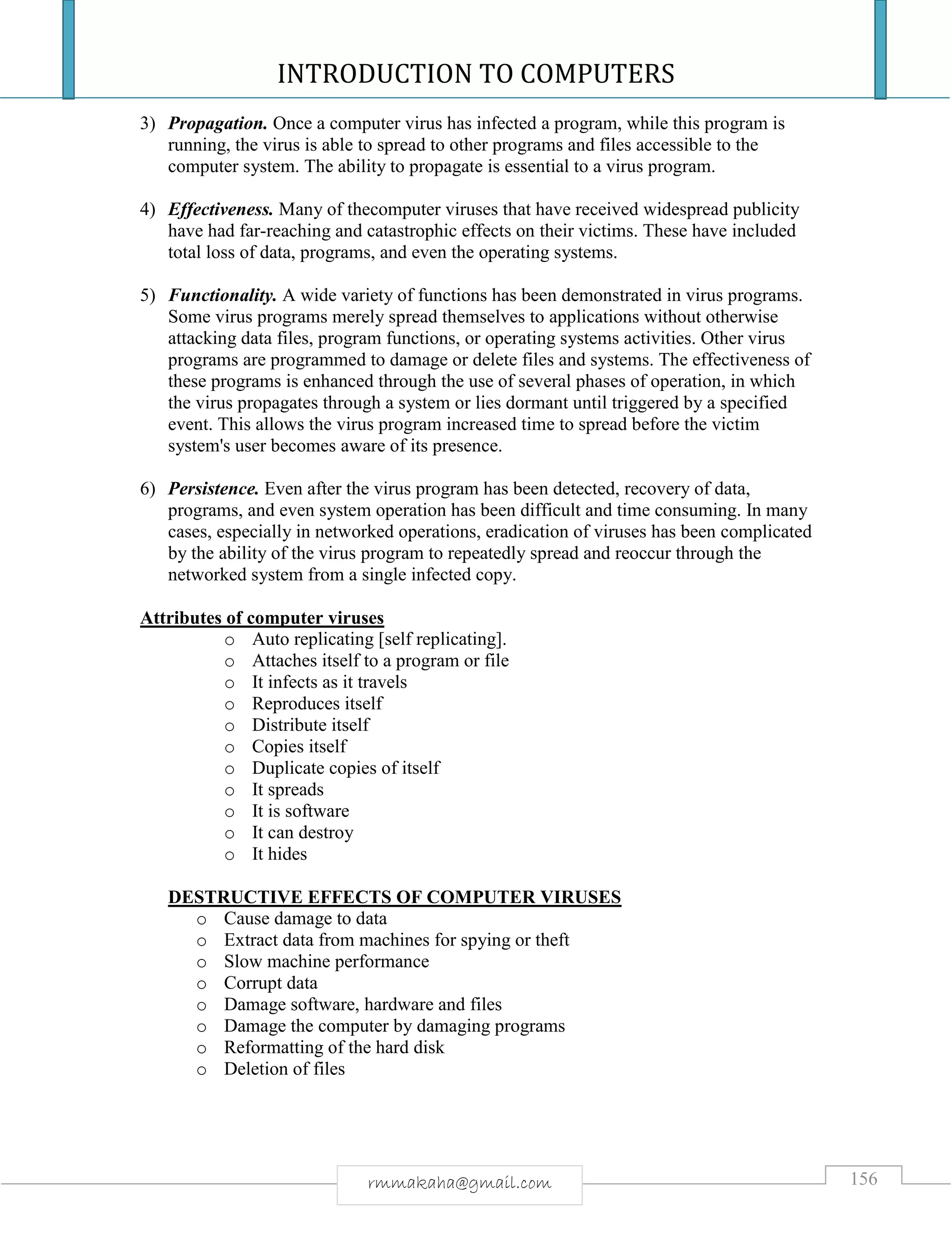 INTRODUCTION TO COMPUTERS
156rmmakaha@gmail.com
3) Propagation. Once a computer virus has infected a program, while this program is
running, the virus is able to spread to other programs and files accessible to the
computer system. The ability to propagate is essential to a virus program.
4) Effectiveness. Many of thecomputer viruses that have received widespread publicity
have had far-reaching and catastrophic effects on their victims. These have included
total loss of data, programs, and even the operating systems.
5) Functionality. A wide variety of functions has been demonstrated in virus programs.
Some virus programs merely spread themselves to applications without otherwise
attacking data files, program functions, or operating systems activities. Other virus
programs are programmed to damage or delete files and systems. The effectiveness of
these programs is enhanced through the use of several phases of operation, in which
the virus propagates through a system or lies dormant until triggered by a specified
event. This allows the virus program increased time to spread before the victim
system's user becomes aware of its presence.
6) Persistence. Even after the virus program has been detected, recovery of data,
programs, and even system operation has been difficult and time consuming. In many
cases, especially in networked operations, eradication of viruses has been complicated
by the ability of the virus program to repeatedly spread and reoccur through the
networked system from a single infected copy.
Attributes of computer viruses
o Auto replicating [self replicating].
o Attaches itself to a program or file
o It infects as it travels
o Reproduces itself
o Distribute itself
o Copies itself
o Duplicate copies of itself
o It spreads
o It is software
o It can destroy
o It hides
DESTRUCTIVE EFFECTS OF COMPUTER VIRUSES
o Cause damage to data
o Extract data from machines for spying or theft
o Slow machine performance
o Corrupt data
o Damage software, hardware and files
o Damage the computer by damaging programs
o Reformatting of the hard disk
o Deletion of files
 