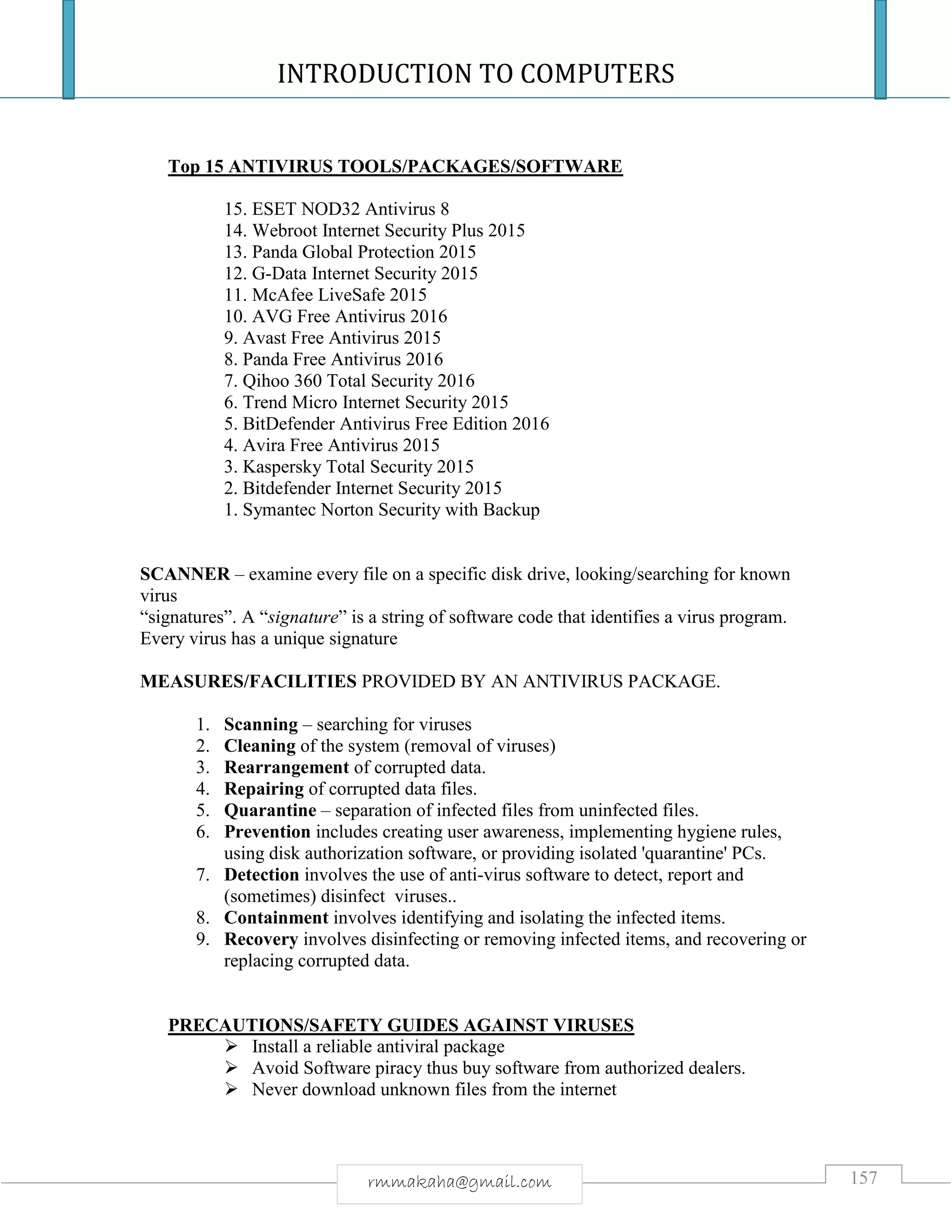 INTRODUCTION TO COMPUTERS
157rmmakaha@gmail.com
Top 15 ANTIVIRUS TOOLS/PACKAGES/SOFTWARE
15. ESET NOD32 Antivirus 8
14. Webroot Internet Security Plus 2015
13. Panda Global Protection 2015
12. G-Data Internet Security 2015
11. McAfee LiveSafe 2015
10. AVG Free Antivirus 2016
9. Avast Free Antivirus 2015
8. Panda Free Antivirus 2016
7. Qihoo 360 Total Security 2016
6. Trend Micro Internet Security 2015
5. BitDefender Antivirus Free Edition 2016
4. Avira Free Antivirus 2015
3. Kaspersky Total Security 2015
2. Bitdefender Internet Security 2015
1. Symantec Norton Security with Backup
SCANNER – examine every file on a specific disk drive, looking/searching for known
virus
“signatures”. A “signature” is a string of software code that identifies a virus program.
Every virus has a unique signature
MEASURES/FACILITIES PROVIDED BY AN ANTIVIRUS PACKAGE.
1. Scanning – searching for viruses
2. Cleaning of the system (removal of viruses)
3. Rearrangement of corrupted data.
4. Repairing of corrupted data files.
5. Quarantine – separation of infected files from uninfected files.
6. Prevention includes creating user awareness, implementing hygiene rules,
using disk authorization software, or providing isolated 'quarantine' PCs.
7. Detection involves the use of anti-virus software to detect, report and
(sometimes) disinfect viruses..
8. Containment involves identifying and isolating the infected items.
9. Recovery involves disinfecting or removing infected items, and recovering or
replacing corrupted data.
PRECAUTIONS/SAFETY GUIDES AGAINST VIRUSES
 Install a reliable antiviral package
 Avoid Software piracy thus buy software from authorized dealers.
 Never download unknown files from the internet
 