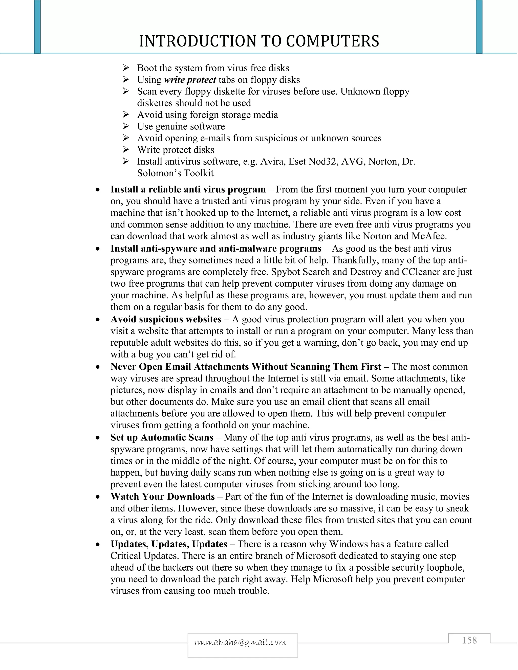 INTRODUCTION TO COMPUTERS
158rmmakaha@gmail.com
 Boot the system from virus free disks
 Using write protect tabs on floppy disks
 Scan every floppy diskette for viruses before use. Unknown floppy
diskettes should not be used
 Avoid using foreign storage media
 Use genuine software
 Avoid opening e-mails from suspicious or unknown sources
 Write protect disks
 Install antivirus software, e.g. Avira, Eset Nod32, AVG, Norton, Dr.
Solomon’s Toolkit
 Install a reliable anti virus program – From the first moment you turn your computer
on, you should have a trusted anti virus program by your side. Even if you have a
machine that isn’t hooked up to the Internet, a reliable anti virus program is a low cost
and common sense addition to any machine. There are even free anti virus programs you
can download that work almost as well as industry giants like Norton and McAfee.
 Install anti-spyware and anti-malware programs – As good as the best anti virus
programs are, they sometimes need a little bit of help. Thankfully, many of the top anti-
spyware programs are completely free. Spybot Search and Destroy and CCleaner are just
two free programs that can help prevent computer viruses from doing any damage on
your machine. As helpful as these programs are, however, you must update them and run
them on a regular basis for them to do any good.
 Avoid suspicious websites – A good virus protection program will alert you when you
visit a website that attempts to install or run a program on your computer. Many less than
reputable adult websites do this, so if you get a warning, don’t go back, you may end up
with a bug you can’t get rid of.
 Never Open Email Attachments Without Scanning Them First – The most common
way viruses are spread throughout the Internet is still via email. Some attachments, like
pictures, now display in emails and don’t require an attachment to be manually opened,
but other documents do. Make sure you use an email client that scans all email
attachments before you are allowed to open them. This will help prevent computer
viruses from getting a foothold on your machine.
 Set up Automatic Scans – Many of the top anti virus programs, as well as the best anti-
spyware programs, now have settings that will let them automatically run during down
times or in the middle of the night. Of course, your computer must be on for this to
happen, but having daily scans run when nothing else is going on is a great way to
prevent even the latest computer viruses from sticking around too long.
 Watch Your Downloads – Part of the fun of the Internet is downloading music, movies
and other items. However, since these downloads are so massive, it can be easy to sneak
a virus along for the ride. Only download these files from trusted sites that you can count
on, or, at the very least, scan them before you open them.
 Updates, Updates, Updates – There is a reason why Windows has a feature called
Critical Updates. There is an entire branch of Microsoft dedicated to staying one step
ahead of the hackers out there so when they manage to fix a possible security loophole,
you need to download the patch right away. Help Microsoft help you prevent computer
viruses from causing too much trouble.
 