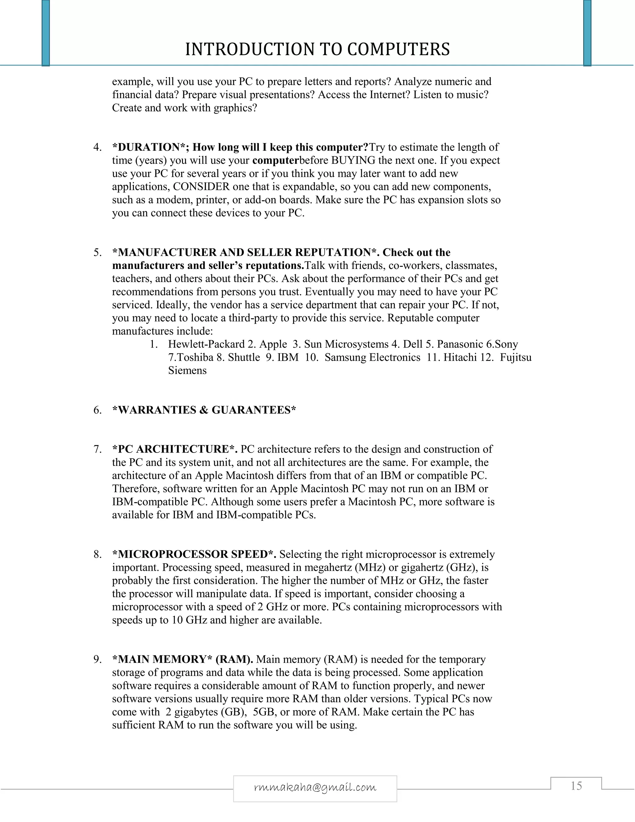 INTRODUCTION TO COMPUTERS
15rmmakaha@gmail.com
example, will you use your PC to prepare letters and reports? Analyze numeric and
financial data? Prepare visual presentations? Access the Internet? Listen to music?
Create and work with graphics?
4. *DURATION*; How long will I keep this computer?Try to estimate the length of
time (years) you will use your computerbefore BUYING the next one. If you expect
use your PC for several years or if you think you may later want to add new
applications, CONSIDER one that is expandable, so you can add new components,
such as a modem, printer, or add-on boards. Make sure the PC has expansion slots so
you can connect these devices to your PC.
5. *MANUFACTURER AND SELLER REPUTATION*. Check out the
manufacturers and seller’s reputations.Talk with friends, co-workers, classmates,
teachers, and others about their PCs. Ask about the performance of their PCs and get
recommendations from persons you trust. Eventually you may need to have your PC
serviced. Ideally, the vendor has a service department that can repair your PC. If not,
you may need to locate a third-party to provide this service. Reputable computer
manufactures include:
1. Hewlett-Packard 2. Apple 3. Sun Microsystems 4. Dell 5. Panasonic 6.Sony
7.Toshiba 8. Shuttle 9. IBM 10. Samsung Electronics 11. Hitachi 12. Fujitsu
Siemens
6. *WARRANTIES & GUARANTEES*
7. *PC ARCHITECTURE*. PC architecture refers to the design and construction of
the PC and its system unit, and not all architectures are the same. For example, the
architecture of an Apple Macintosh differs from that of an IBM or compatible PC.
Therefore, software written for an Apple Macintosh PC may not run on an IBM or
IBM-compatible PC. Although some users prefer a Macintosh PC, more software is
available for IBM and IBM-compatible PCs.
8. *MICROPROCESSOR SPEED*. Selecting the right microprocessor is extremely
important. Processing speed, measured in megahertz (MHz) or gigahertz (GHz), is
probably the first consideration. The higher the number of MHz or GHz, the faster
the processor will manipulate data. If speed is important, consider choosing a
microprocessor with a speed of 2 GHz or more. PCs containing microprocessors with
speeds up to 10 GHz and higher are available.
9. *MAIN MEMORY* (RAM). Main memory (RAM) is needed for the temporary
storage of programs and data while the data is being processed. Some application
software requires a considerable amount of RAM to function properly, and newer
software versions usually require more RAM than older versions. Typical PCs now
come with 2 gigabytes (GB), 5GB, or more of RAM. Make certain the PC has
sufficient RAM to run the software you will be using.
 