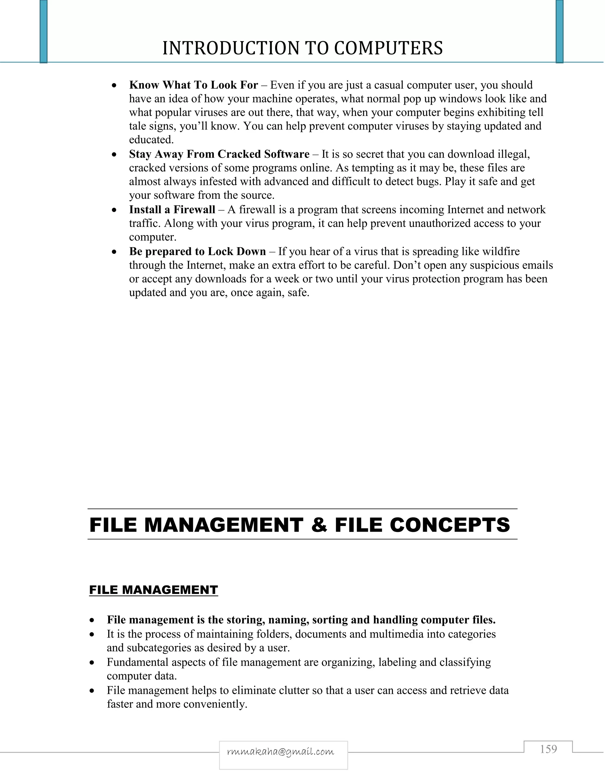 INTRODUCTION TO COMPUTERS
159rmmakaha@gmail.com
 Know What To Look For – Even if you are just a casual computer user, you should
have an idea of how your machine operates, what normal pop up windows look like and
what popular viruses are out there, that way, when your computer begins exhibiting tell
tale signs, you’ll know. You can help prevent computer viruses by staying updated and
educated.
 Stay Away From Cracked Software – It is so secret that you can download illegal,
cracked versions of some programs online. As tempting as it may be, these files are
almost always infested with advanced and difficult to detect bugs. Play it safe and get
your software from the source.
 Install a Firewall – A firewall is a program that screens incoming Internet and network
traffic. Along with your virus program, it can help prevent unauthorized access to your
computer.
 Be prepared to Lock Down – If you hear of a virus that is spreading like wildfire
through the Internet, make an extra effort to be careful. Don’t open any suspicious emails
or accept any downloads for a week or two until your virus protection program has been
updated and you are, once again, safe.
FILE MANAGEMENT & FILE CONCEPTS
FILE MANAGEMENT
 File management is the storing, naming, sorting and handling computer files.
 It is the process of maintaining folders, documents and multimedia into categories
and subcategories as desired by a user.
 Fundamental aspects of file management are organizing, labeling and classifying
computer data.
 File management helps to eliminate clutter so that a user can access and retrieve data
faster and more conveniently.
 