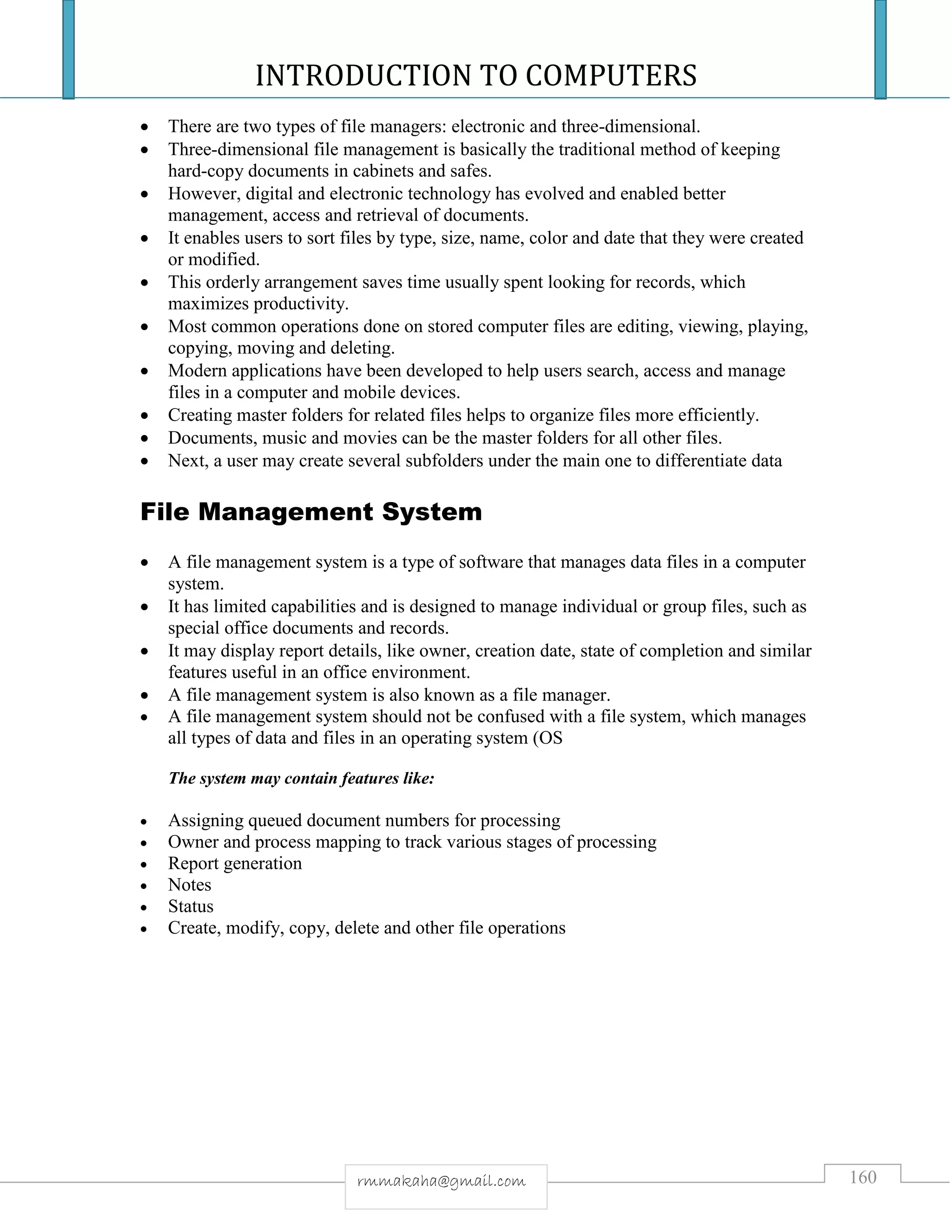 INTRODUCTION TO COMPUTERS
160rmmakaha@gmail.com
 There are two types of file managers: electronic and three-dimensional.
 Three-dimensional file management is basically the traditional method of keeping
hard-copy documents in cabinets and safes.
 However, digital and electronic technology has evolved and enabled better
management, access and retrieval of documents.
 It enables users to sort files by type, size, name, color and date that they were created
or modified.
 This orderly arrangement saves time usually spent looking for records, which
maximizes productivity.
 Most common operations done on stored computer files are editing, viewing, playing,
copying, moving and deleting.
 Modern applications have been developed to help users search, access and manage
files in a computer and mobile devices.
 Creating master folders for related files helps to organize files more efficiently.
 Documents, music and movies can be the master folders for all other files.
 Next, a user may create several subfolders under the main one to differentiate data
File Management System
 A file management system is a type of software that manages data files in a computer
system.
 It has limited capabilities and is designed to manage individual or group files, such as
special office documents and records.
 It may display report details, like owner, creation date, state of completion and similar
features useful in an office environment.
 A file management system is also known as a file manager.
 A file management system should not be confused with a file system, which manages
all types of data and files in an operating system (OS
The system may contain features like:
 Assigning queued document numbers for processing
 Owner and process mapping to track various stages of processing
 Report generation
 Notes
 Status
 Create, modify, copy, delete and other file operations
 