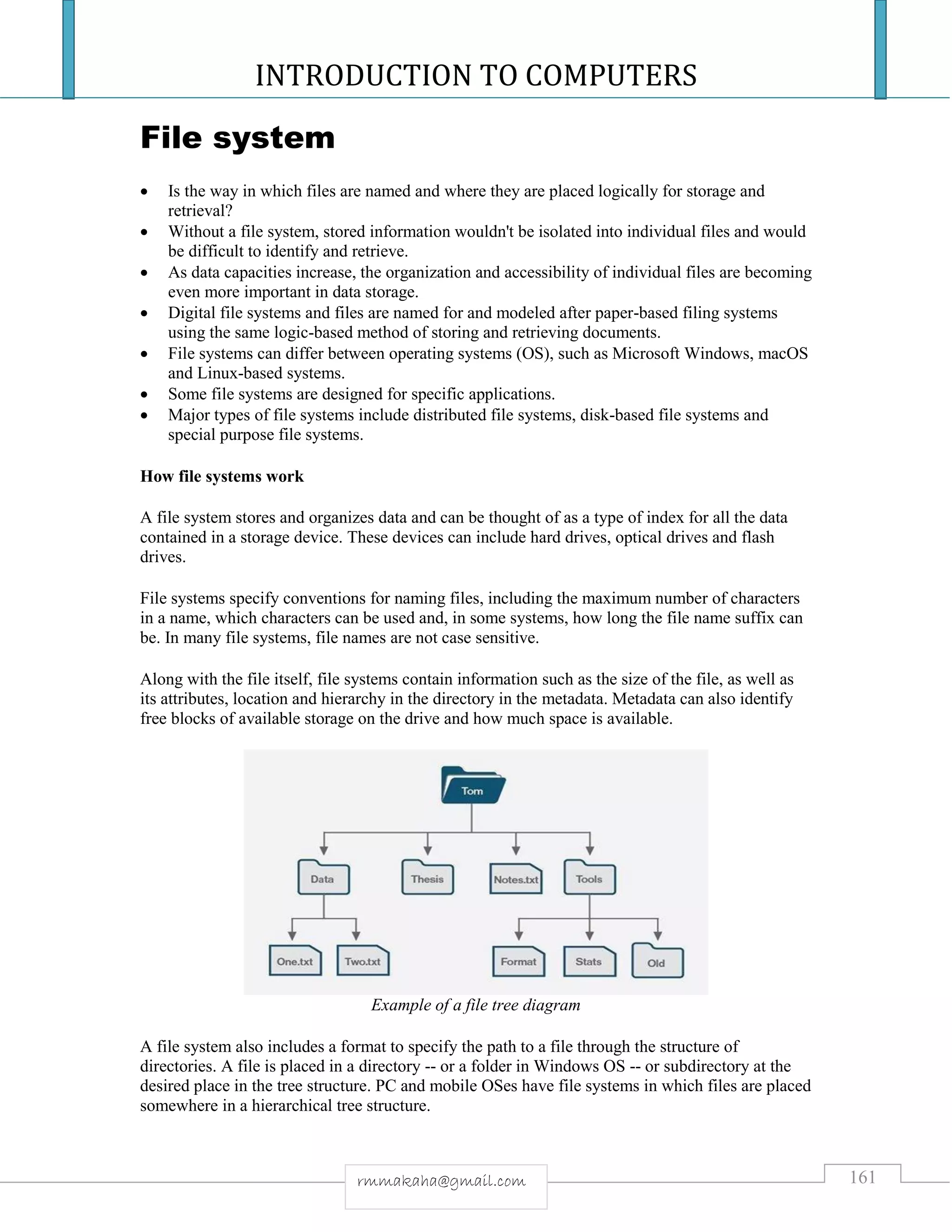 INTRODUCTION TO COMPUTERS
161rmmakaha@gmail.com
File system
 Is the way in which files are named and where they are placed logically for storage and
retrieval?
 Without a file system, stored information wouldn't be isolated into individual files and would
be difficult to identify and retrieve.
 As data capacities increase, the organization and accessibility of individual files are becoming
even more important in data storage.
 Digital file systems and files are named for and modeled after paper-based filing systems
using the same logic-based method of storing and retrieving documents.
 File systems can differ between operating systems (OS), such as Microsoft Windows, macOS
and Linux-based systems.
 Some file systems are designed for specific applications.
 Major types of file systems include distributed file systems, disk-based file systems and
special purpose file systems.
How file systems work
A file system stores and organizes data and can be thought of as a type of index for all the data
contained in a storage device. These devices can include hard drives, optical drives and flash
drives.
File systems specify conventions for naming files, including the maximum number of characters
in a name, which characters can be used and, in some systems, how long the file name suffix can
be. In many file systems, file names are not case sensitive.
Along with the file itself, file systems contain information such as the size of the file, as well as
its attributes, location and hierarchy in the directory in the metadata. Metadata can also identify
free blocks of available storage on the drive and how much space is available.
Example of a file tree diagram
A file system also includes a format to specify the path to a file through the structure of
directories. A file is placed in a directory -- or a folder in Windows OS -- or subdirectory at the
desired place in the tree structure. PC and mobile OSes have file systems in which files are placed
somewhere in a hierarchical tree structure.
 