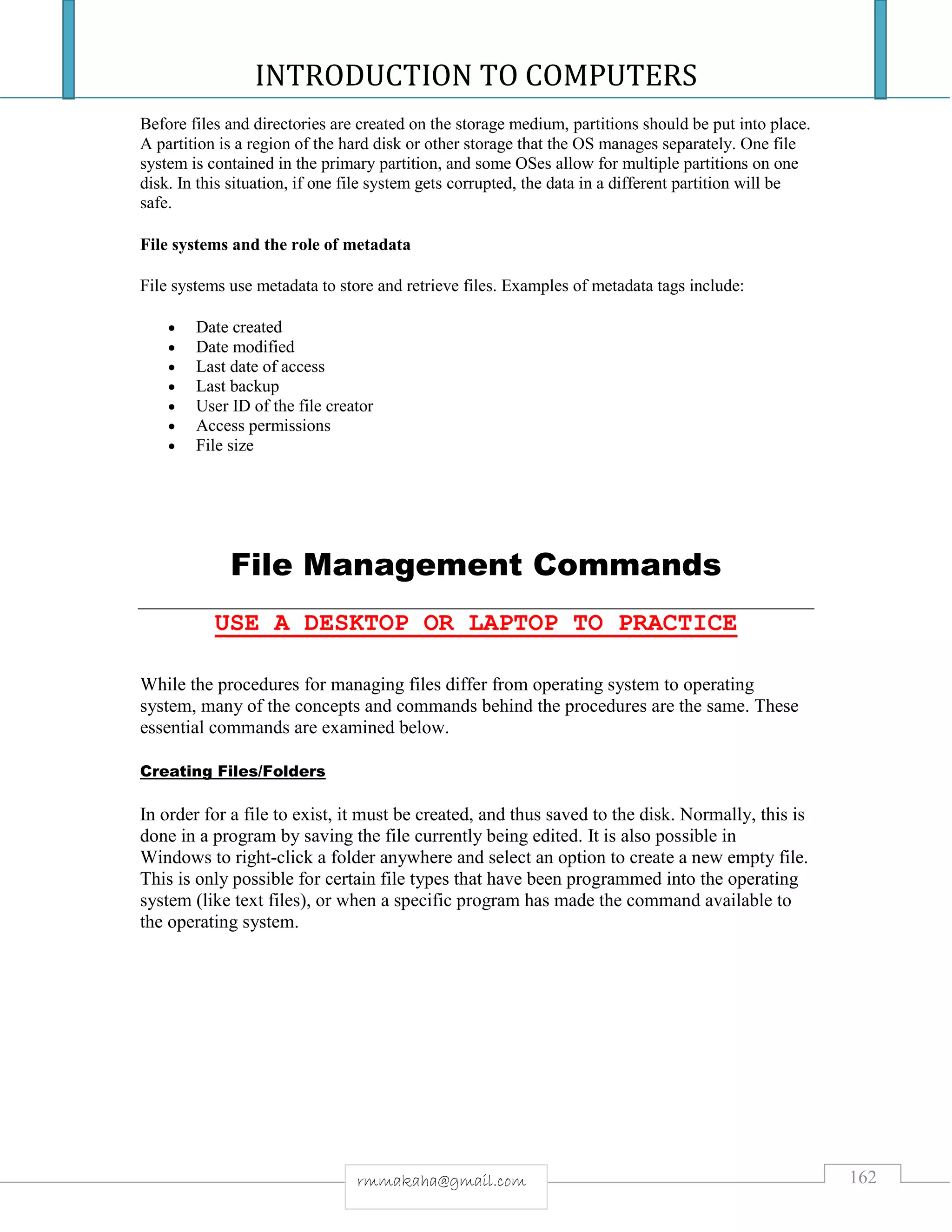 INTRODUCTION TO COMPUTERS
162rmmakaha@gmail.com
Before files and directories are created on the storage medium, partitions should be put into place.
A partition is a region of the hard disk or other storage that the OS manages separately. One file
system is contained in the primary partition, and some OSes allow for multiple partitions on one
disk. In this situation, if one file system gets corrupted, the data in a different partition will be
safe.
File systems and the role of metadata
File systems use metadata to store and retrieve files. Examples of metadata tags include:
 Date created
 Date modified
 Last date of access
 Last backup
 User ID of the file creator
 Access permissions
 File size
File Management Commands
USE A DESKTOP OR LAPTOP TO PRACTICE
While the procedures for managing files differ from operating system to operating
system, many of the concepts and commands behind the procedures are the same. These
essential commands are examined below.
Creating Files/Folders
In order for a file to exist, it must be created, and thus saved to the disk. Normally, this is
done in a program by saving the file currently being edited. It is also possible in
Windows to right-click a folder anywhere and select an option to create a new empty file.
This is only possible for certain file types that have been programmed into the operating
system (like text files), or when a specific program has made the command available to
the operating system.
 