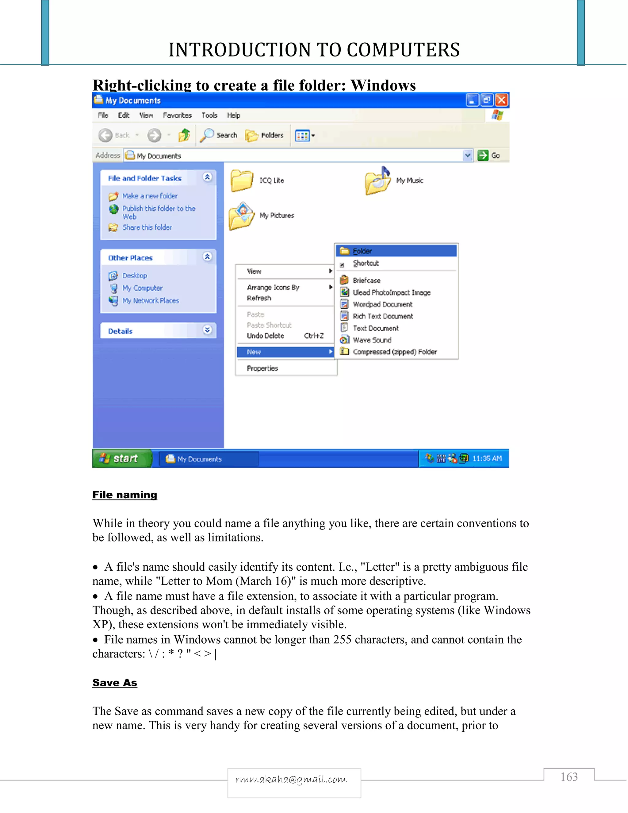 INTRODUCTION TO COMPUTERS
163rmmakaha@gmail.com
Right-clicking to create a file folder: Windows
File naming
While in theory you could name a file anything you like, there are certain conventions to
be followed, as well as limitations.
 A file's name should easily identify its content. I.e., "Letter" is a pretty ambiguous file
name, while "Letter to Mom (March 16)" is much more descriptive.
 A file name must have a file extension, to associate it with a particular program.
Though, as described above, in default installs of some operating systems (like Windows
XP), these extensions won't be immediately visible.
 File names in Windows cannot be longer than 255 characters, and cannot contain the
characters:  / : * ? " < > |
Save As
The Save as command saves a new copy of the file currently being edited, but under a
new name. This is very handy for creating several versions of a document, prior to
 