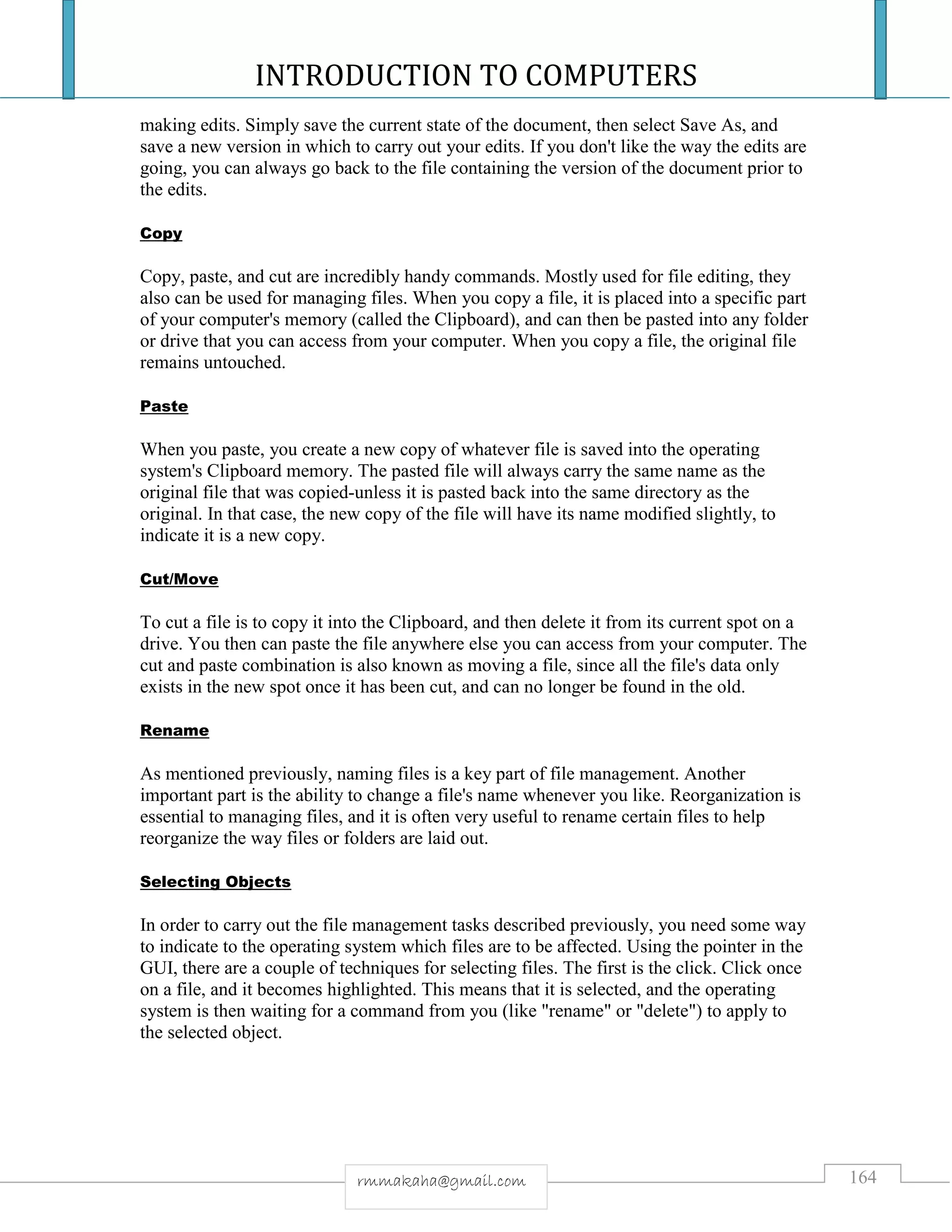 INTRODUCTION TO COMPUTERS
164rmmakaha@gmail.com
making edits. Simply save the current state of the document, then select Save As, and
save a new version in which to carry out your edits. If you don't like the way the edits are
going, you can always go back to the file containing the version of the document prior to
the edits.
Copy
Copy, paste, and cut are incredibly handy commands. Mostly used for file editing, they
also can be used for managing files. When you copy a file, it is placed into a specific part
of your computer's memory (called the Clipboard), and can then be pasted into any folder
or drive that you can access from your computer. When you copy a file, the original file
remains untouched.
Paste
When you paste, you create a new copy of whatever file is saved into the operating
system's Clipboard memory. The pasted file will always carry the same name as the
original file that was copied-unless it is pasted back into the same directory as the
original. In that case, the new copy of the file will have its name modified slightly, to
indicate it is a new copy.
Cut/Move
To cut a file is to copy it into the Clipboard, and then delete it from its current spot on a
drive. You then can paste the file anywhere else you can access from your computer. The
cut and paste combination is also known as moving a file, since all the file's data only
exists in the new spot once it has been cut, and can no longer be found in the old.
Rename
As mentioned previously, naming files is a key part of file management. Another
important part is the ability to change a file's name whenever you like. Reorganization is
essential to managing files, and it is often very useful to rename certain files to help
reorganize the way files or folders are laid out.
Selecting Objects
In order to carry out the file management tasks described previously, you need some way
to indicate to the operating system which files are to be affected. Using the pointer in the
GUI, there are a couple of techniques for selecting files. The first is the click. Click once
on a file, and it becomes highlighted. This means that it is selected, and the operating
system is then waiting for a command from you (like "rename" or "delete") to apply to
the selected object.
 