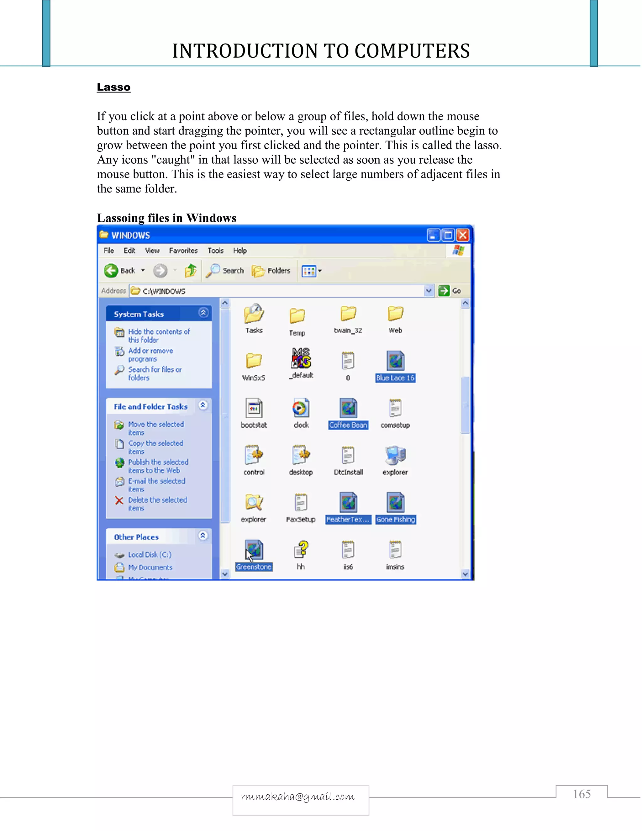 INTRODUCTION TO COMPUTERS
165rmmakaha@gmail.com
Lasso
If you click at a point above or below a group of files, hold down the mouse
button and start dragging the pointer, you will see a rectangular outline begin to
grow between the point you first clicked and the pointer. This is called the lasso.
Any icons "caught" in that lasso will be selected as soon as you release the
mouse button. This is the easiest way to select large numbers of adjacent files in
the same folder.
Lassoing files in Windows
 