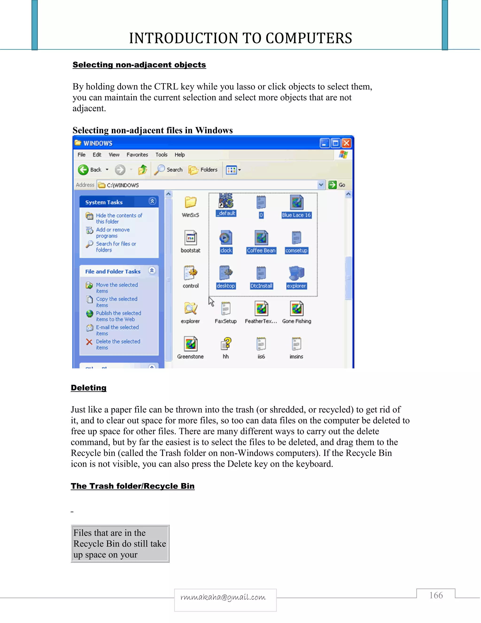 INTRODUCTION TO COMPUTERS
166rmmakaha@gmail.com
Selecting non-adjacent objects
By holding down the CTRL key while you lasso or click objects to select them,
you can maintain the current selection and select more objects that are not
adjacent.
Selecting non-adjacent files in Windows
Deleting
Just like a paper file can be thrown into the trash (or shredded, or recycled) to get rid of
it, and to clear out space for more files, so too can data files on the computer be deleted to
free up space for other files. There are many different ways to carry out the delete
command, but by far the easiest is to select the files to be deleted, and drag them to the
Recycle bin (called the Trash folder on non-Windows computers). If the Recycle Bin
icon is not visible, you can also press the Delete key on the keyboard.
The Trash folder/Recycle Bin
Files that are in the
Recycle Bin do still take
up space on your
 
