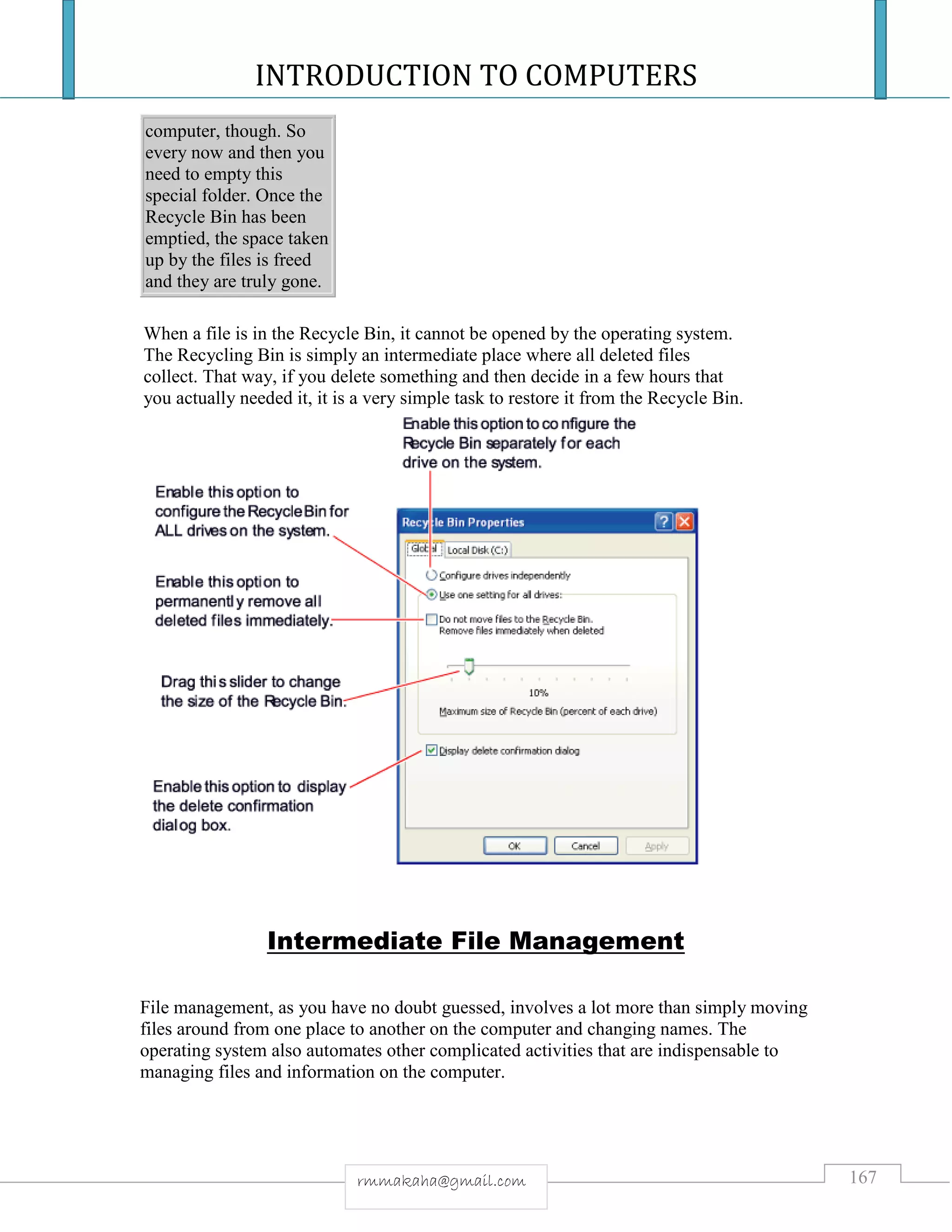 INTRODUCTION TO COMPUTERS
167rmmakaha@gmail.com
computer, though. So
every now and then you
need to empty this
special folder. Once the
Recycle Bin has been
emptied, the space taken
up by the files is freed
and they are truly gone.
When a file is in the Recycle Bin, it cannot be opened by the operating system.
The Recycling Bin is simply an intermediate place where all deleted files
collect. That way, if you delete something and then decide in a few hours that
you actually needed it, it is a very simple task to restore it from the Recycle Bin.
Intermediate File Management
File management, as you have no doubt guessed, involves a lot more than simply moving
files around from one place to another on the computer and changing names. The
operating system also automates other complicated activities that are indispensable to
managing files and information on the computer.
 