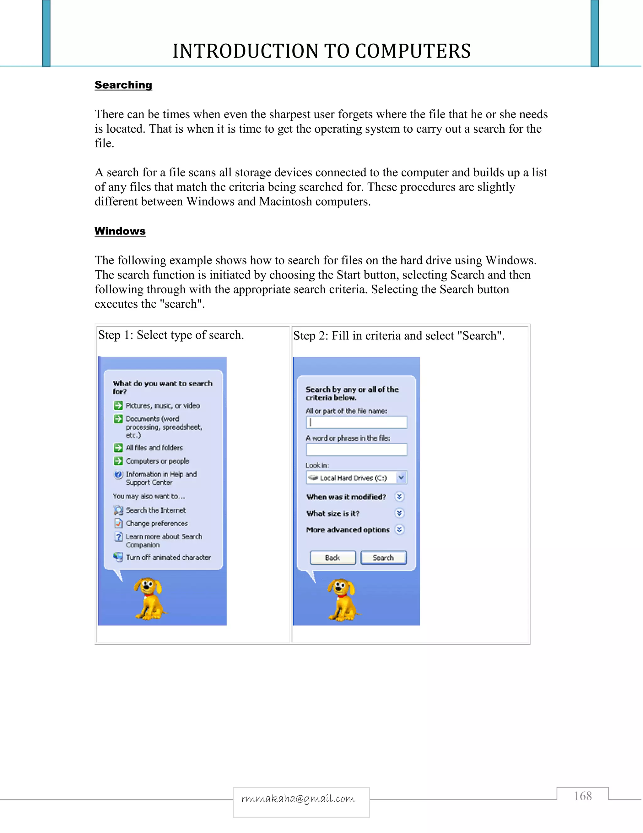 INTRODUCTION TO COMPUTERS
168rmmakaha@gmail.com
Searching
There can be times when even the sharpest user forgets where the file that he or she needs
is located. That is when it is time to get the operating system to carry out a search for the
file.
A search for a file scans all storage devices connected to the computer and builds up a list
of any files that match the criteria being searched for. These procedures are slightly
different between Windows and Macintosh computers.
Windows
The following example shows how to search for files on the hard drive using Windows.
The search function is initiated by choosing the Start button, selecting Search and then
following through with the appropriate search criteria. Selecting the Search button
executes the "search".
Step 1: Select type of search. Step 2: Fill in criteria and select "Search".
 