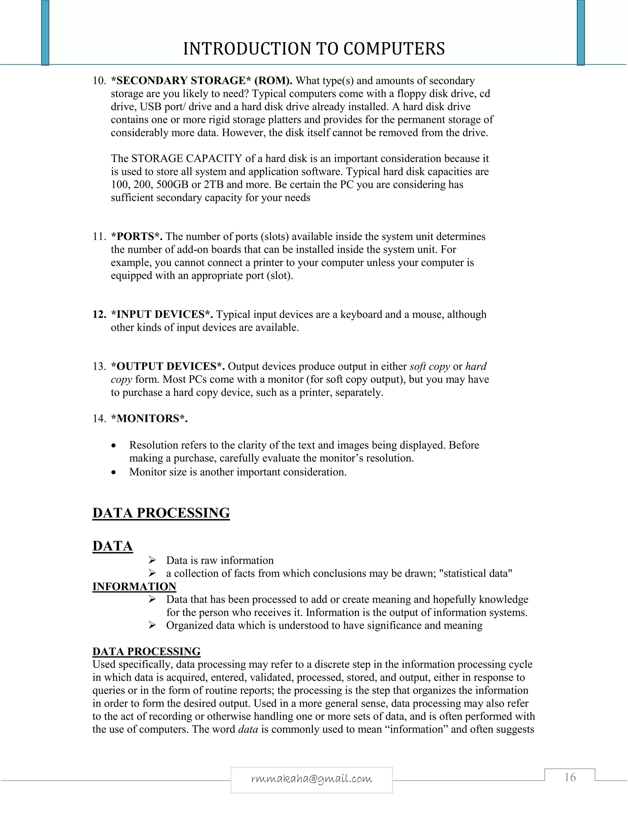 INTRODUCTION TO COMPUTERS
16rmmakaha@gmail.com
10. *SECONDARY STORAGE* (ROM). What type(s) and amounts of secondary
storage are you likely to need? Typical computers come with a floppy disk drive, cd
drive, USB port/ drive and a hard disk drive already installed. A hard disk drive
contains one or more rigid storage platters and provides for the permanent storage of
considerably more data. However, the disk itself cannot be removed from the drive.
The STORAGE CAPACITY of a hard disk is an important consideration because it
is used to store all system and application software. Typical hard disk capacities are
100, 200, 500GB or 2TB and more. Be certain the PC you are considering has
sufficient secondary capacity for your needs
11. *PORTS*. The number of ports (slots) available inside the system unit determines
the number of add-on boards that can be installed inside the system unit. For
example, you cannot connect a printer to your computer unless your computer is
equipped with an appropriate port (slot).
12. *INPUT DEVICES*. Typical input devices are a keyboard and a mouse, although
other kinds of input devices are available.
13. *OUTPUT DEVICES*. Output devices produce output in either soft copy or hard
copy form. Most PCs come with a monitor (for soft copy output), but you may have
to purchase a hard copy device, such as a printer, separately.
14. *MONITORS*.
 Resolution refers to the clarity of the text and images being displayed. Before
making a purchase, carefully evaluate the monitor’s resolution.
 Monitor size is another important consideration.
DATA PROCESSING
DATA
 Data is raw information
 a collection of facts from which conclusions may be drawn; "statistical data"
INFORMATION
 Data that has been processed to add or create meaning and hopefully knowledge
for the person who receives it. Information is the output of information systems.
 Organized data which is understood to have significance and meaning
DATA PROCESSING
Used specifically, data processing may refer to a discrete step in the information processing cycle
in which data is acquired, entered, validated, processed, stored, and output, either in response to
queries or in the form of routine reports; the processing is the step that organizes the information
in order to form the desired output. Used in a more general sense, data processing may also refer
to the act of recording or otherwise handling one or more sets of data, and is often performed with
the use of computers. The word data is commonly used to mean “information” and often suggests
 