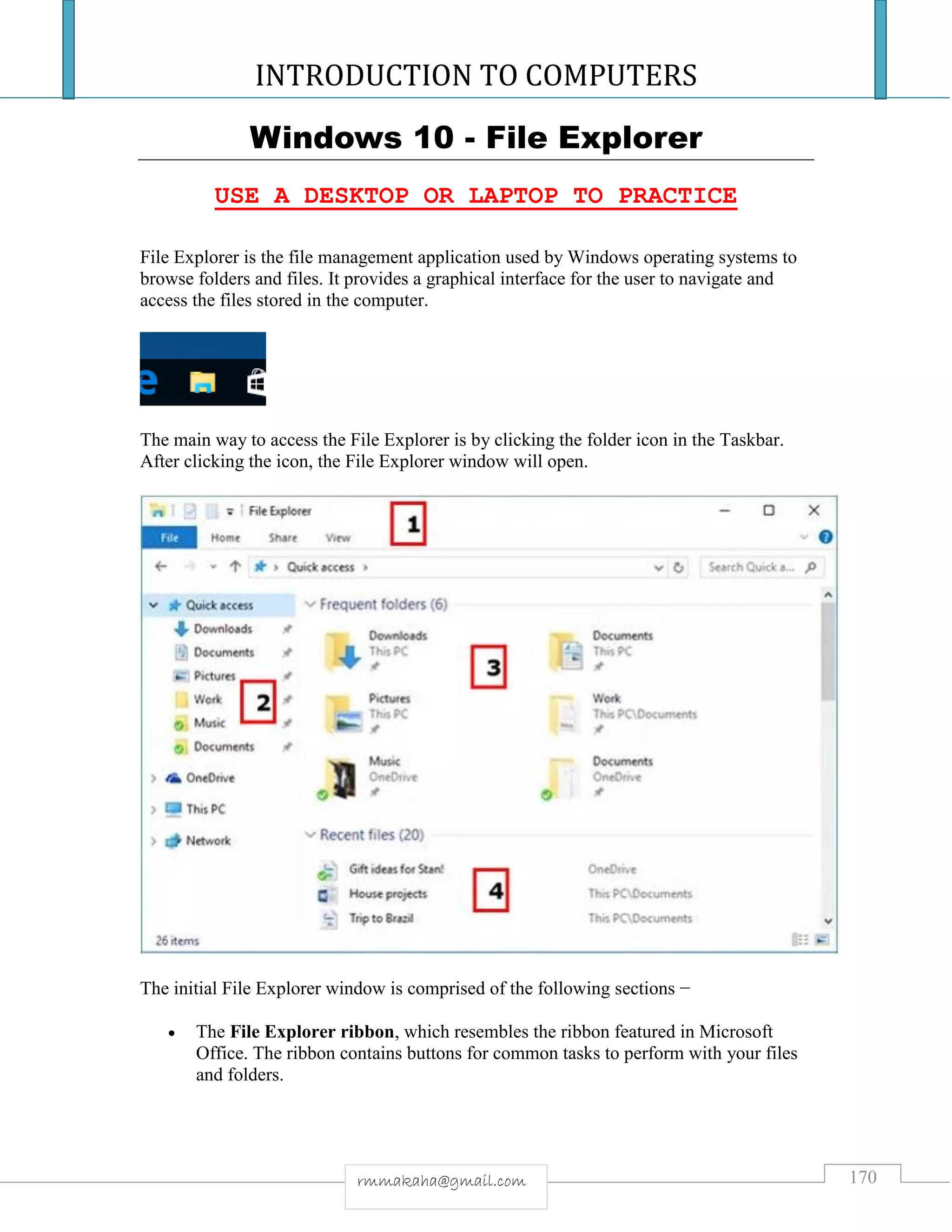 INTRODUCTION TO COMPUTERS
170rmmakaha@gmail.com
Windows 10 - File Explorer
USE A DESKTOP OR LAPTOP TO PRACTICE
File Explorer is the file management application used by Windows operating systems to
browse folders and files. It provides a graphical interface for the user to navigate and
access the files stored in the computer.
The main way to access the File Explorer is by clicking the folder icon in the Taskbar.
After clicking the icon, the File Explorer window will open.
The initial File Explorer window is comprised of the following sections −
 The File Explorer ribbon, which resembles the ribbon featured in Microsoft
Office. The ribbon contains buttons for common tasks to perform with your files
and folders.
 