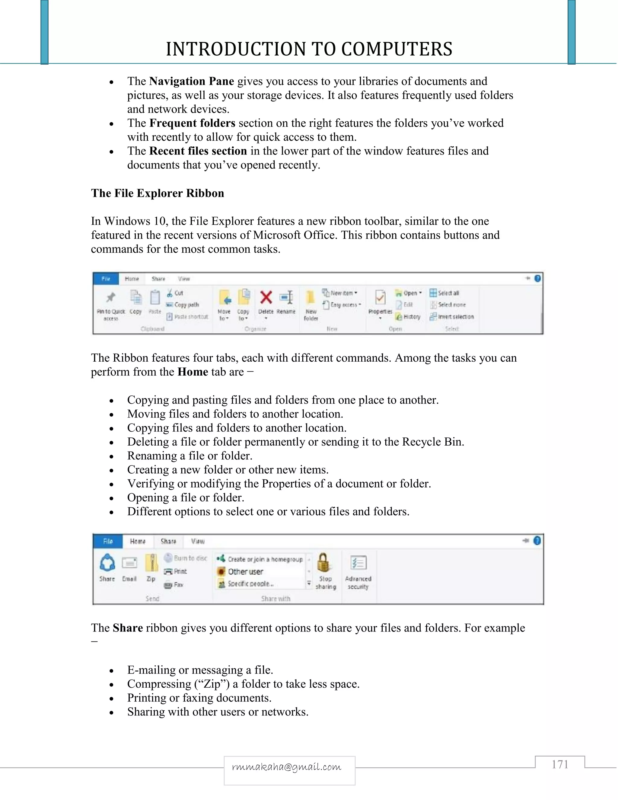 INTRODUCTION TO COMPUTERS
171rmmakaha@gmail.com
 The Navigation Pane gives you access to your libraries of documents and
pictures, as well as your storage devices. It also features frequently used folders
and network devices.
 The Frequent folders section on the right features the folders you’ve worked
with recently to allow for quick access to them.
 The Recent files section in the lower part of the window features files and
documents that you’ve opened recently.
The File Explorer Ribbon
In Windows 10, the File Explorer features a new ribbon toolbar, similar to the one
featured in the recent versions of Microsoft Office. This ribbon contains buttons and
commands for the most common tasks.
The Ribbon features four tabs, each with different commands. Among the tasks you can
perform from the Home tab are −
 Copying and pasting files and folders from one place to another.
 Moving files and folders to another location.
 Copying files and folders to another location.
 Deleting a file or folder permanently or sending it to the Recycle Bin.
 Renaming a file or folder.
 Creating a new folder or other new items.
 Verifying or modifying the Properties of a document or folder.
 Opening a file or folder.
 Different options to select one or various files and folders.
The Share ribbon gives you different options to share your files and folders. For example
−
 E-mailing or messaging a file.
 Compressing (“Zip”) a folder to take less space.
 Printing or faxing documents.
 Sharing with other users or networks.
 