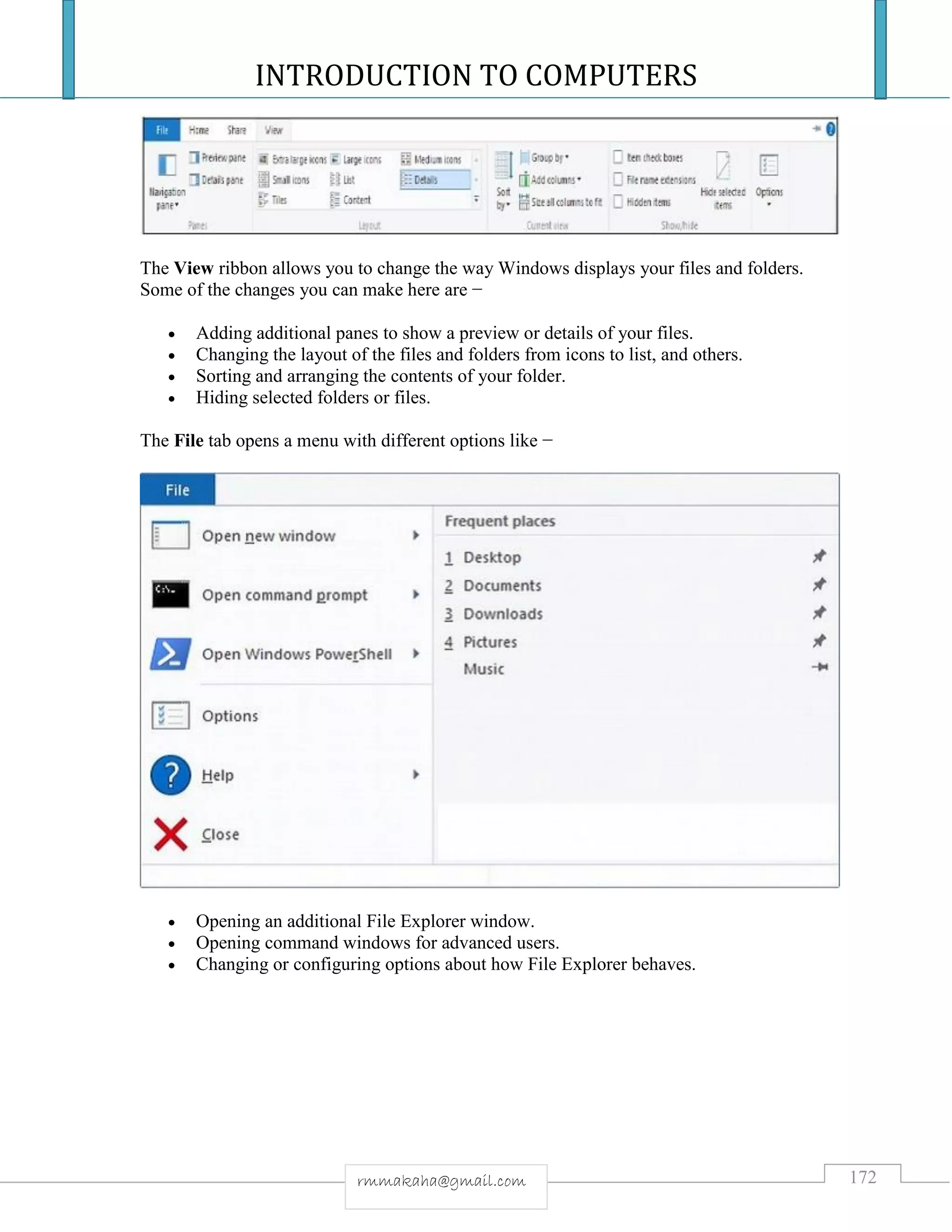 INTRODUCTION TO COMPUTERS
172rmmakaha@gmail.com
The View ribbon allows you to change the way Windows displays your files and folders.
Some of the changes you can make here are −
 Adding additional panes to show a preview or details of your files.
 Changing the layout of the files and folders from icons to list, and others.
 Sorting and arranging the contents of your folder.
 Hiding selected folders or files.
The File tab opens a menu with different options like −
 Opening an additional File Explorer window.
 Opening command windows for advanced users.
 Changing or configuring options about how File Explorer behaves.
 