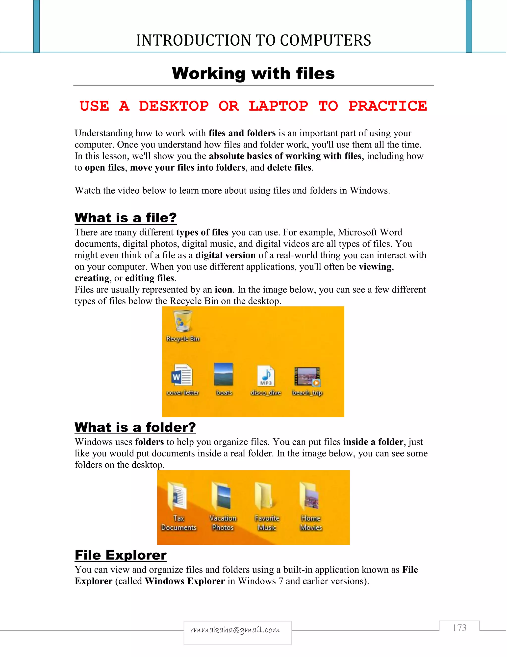 INTRODUCTION TO COMPUTERS
173rmmakaha@gmail.com
Working with files
USE A DESKTOP OR LAPTOP TO PRACTICE
Understanding how to work with files and folders is an important part of using your
computer. Once you understand how files and folder work, you'll use them all the time.
In this lesson, we'll show you the absolute basics of working with files, including how
to open files, move your files into folders, and delete files.
Watch the video below to learn more about using files and folders in Windows.
What is a file?
There are many different types of files you can use. For example, Microsoft Word
documents, digital photos, digital music, and digital videos are all types of files. You
might even think of a file as a digital version of a real-world thing you can interact with
on your computer. When you use different applications, you'll often be viewing,
creating, or editing files.
Files are usually represented by an icon. In the image below, you can see a few different
types of files below the Recycle Bin on the desktop.
What is a folder?
Windows uses folders to help you organize files. You can put files inside a folder, just
like you would put documents inside a real folder. In the image below, you can see some
folders on the desktop.
File Explorer
You can view and organize files and folders using a built-in application known as File
Explorer (called Windows Explorer in Windows 7 and earlier versions).
 