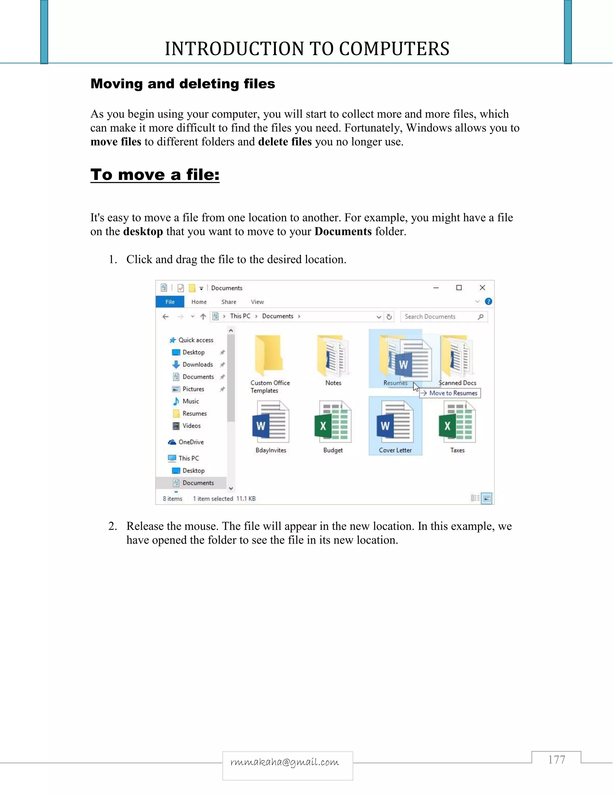 INTRODUCTION TO COMPUTERS
177rmmakaha@gmail.com
Moving and deleting files
As you begin using your computer, you will start to collect more and more files, which
can make it more difficult to find the files you need. Fortunately, Windows allows you to
move files to different folders and delete files you no longer use.
To move a file:
It's easy to move a file from one location to another. For example, you might have a file
on the desktop that you want to move to your Documents folder.
1. Click and drag the file to the desired location.
2. Release the mouse. The file will appear in the new location. In this example, we
have opened the folder to see the file in its new location.
 