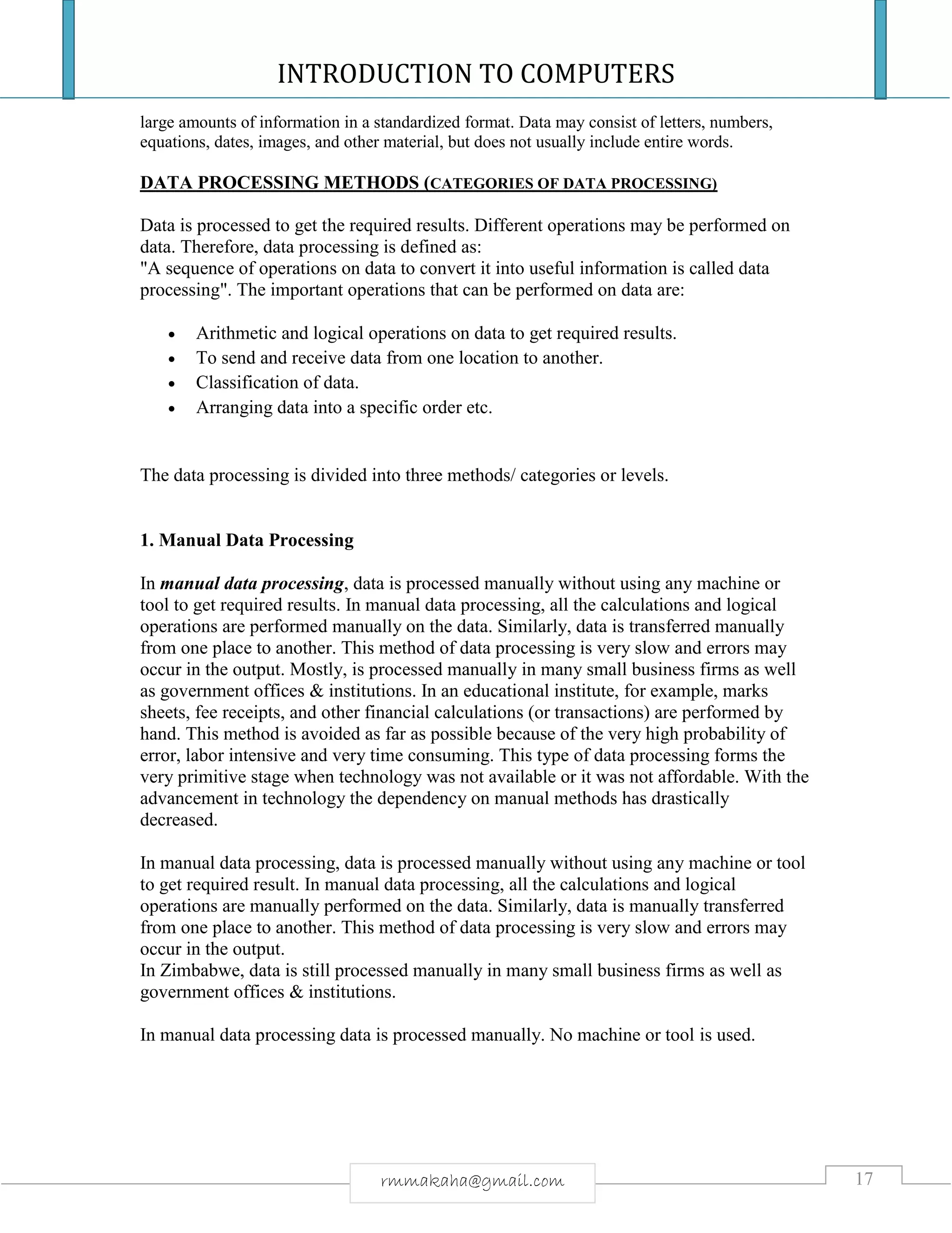INTRODUCTION TO COMPUTERS
17rmmakaha@gmail.com
large amounts of information in a standardized format. Data may consist of letters, numbers,
equations, dates, images, and other material, but does not usually include entire words.
DATA PROCESSING METHODS (CATEGORIES OF DATA PROCESSING)
Data is processed to get the required results. Different operations may be performed on
data. Therefore, data processing is defined as:
"A sequence of operations on data to convert it into useful information is called data
processing". The important operations that can be performed on data are:
 Arithmetic and logical operations on data to get required results.
 To send and receive data from one location to another.
 Classification of data.
 Arranging data into a specific order etc.
The data processing is divided into three methods/ categories or levels.
1. Manual Data Processing
In manual data processing, data is processed manually without using any machine or
tool to get required results. In manual data processing, all the calculations and logical
operations are performed manually on the data. Similarly, data is transferred manually
from one place to another. This method of data processing is very slow and errors may
occur in the output. Mostly, is processed manually in many small business firms as well
as government offices & institutions. In an educational institute, for example, marks
sheets, fee receipts, and other financial calculations (or transactions) are performed by
hand. This method is avoided as far as possible because of the very high probability of
error, labor intensive and very time consuming. This type of data processing forms the
very primitive stage when technology was not available or it was not affordable. With the
advancement in technology the dependency on manual methods has drastically
decreased.
In manual data processing, data is processed manually without using any machine or tool
to get required result. In manual data processing, all the calculations and logical
operations are manually performed on the data. Similarly, data is manually transferred
from one place to another. This method of data processing is very slow and errors may
occur in the output.
In Zimbabwe, data is still processed manually in many small business firms as well as
government offices & institutions.
In manual data processing data is processed manually. No machine or tool is used.
 
