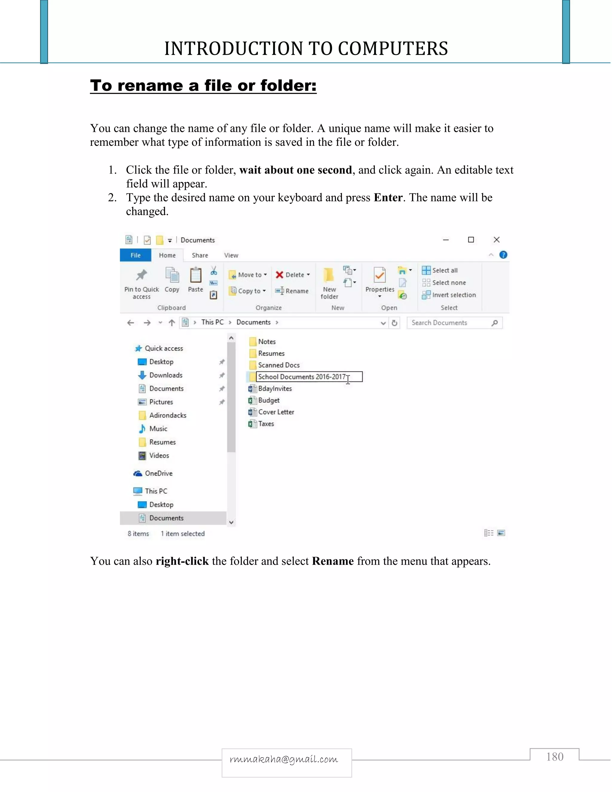INTRODUCTION TO COMPUTERS
180rmmakaha@gmail.com
To rename a file or folder:
You can change the name of any file or folder. A unique name will make it easier to
remember what type of information is saved in the file or folder.
1. Click the file or folder, wait about one second, and click again. An editable text
field will appear.
2. Type the desired name on your keyboard and press Enter. The name will be
changed.
You can also right-click the folder and select Rename from the menu that appears.
 