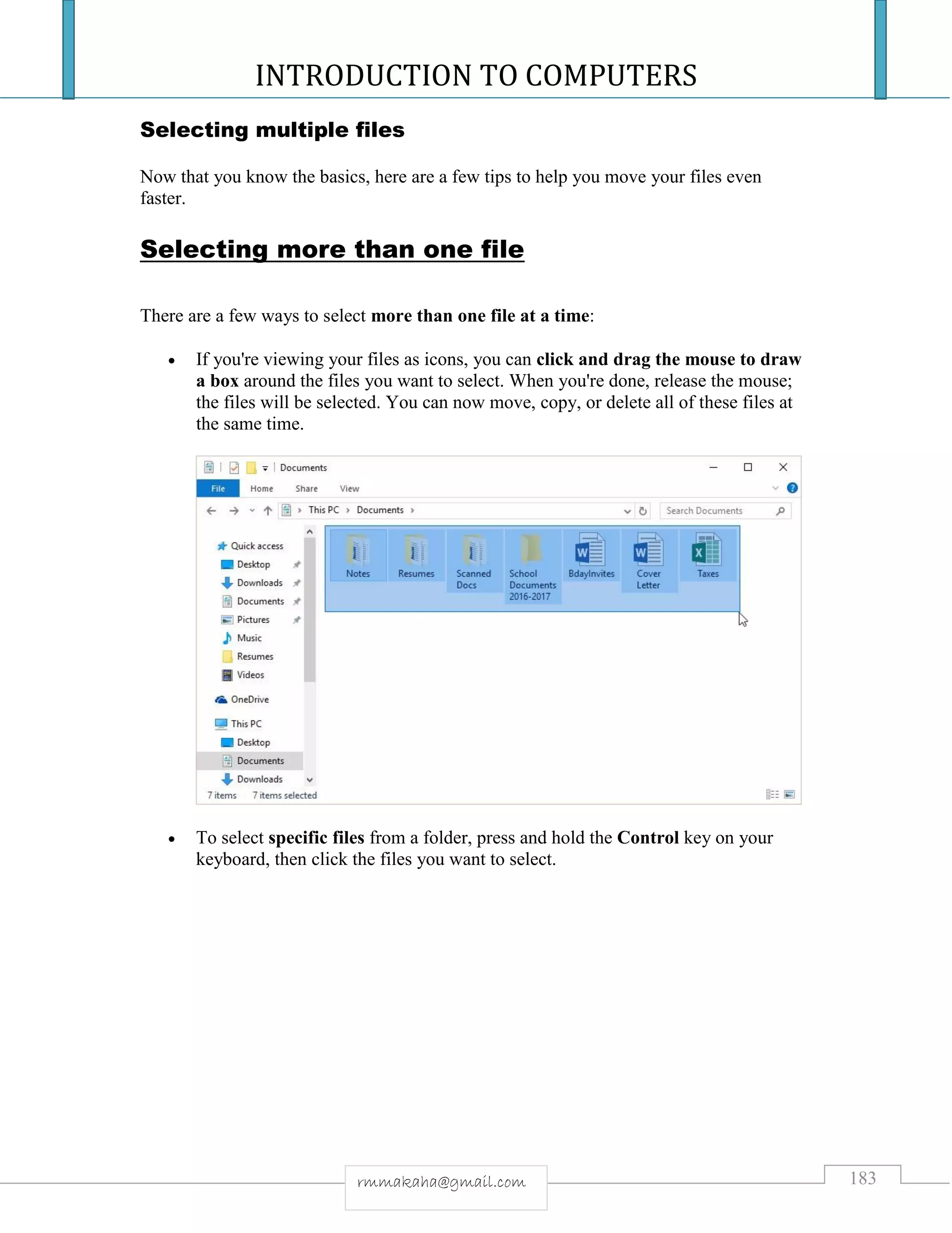 INTRODUCTION TO COMPUTERS
183rmmakaha@gmail.com
Selecting multiple files
Now that you know the basics, here are a few tips to help you move your files even
faster.
Selecting more than one file
There are a few ways to select more than one file at a time:
 If you're viewing your files as icons, you can click and drag the mouse to draw
a box around the files you want to select. When you're done, release the mouse;
the files will be selected. You can now move, copy, or delete all of these files at
the same time.
 To select specific files from a folder, press and hold the Control key on your
keyboard, then click the files you want to select.
 