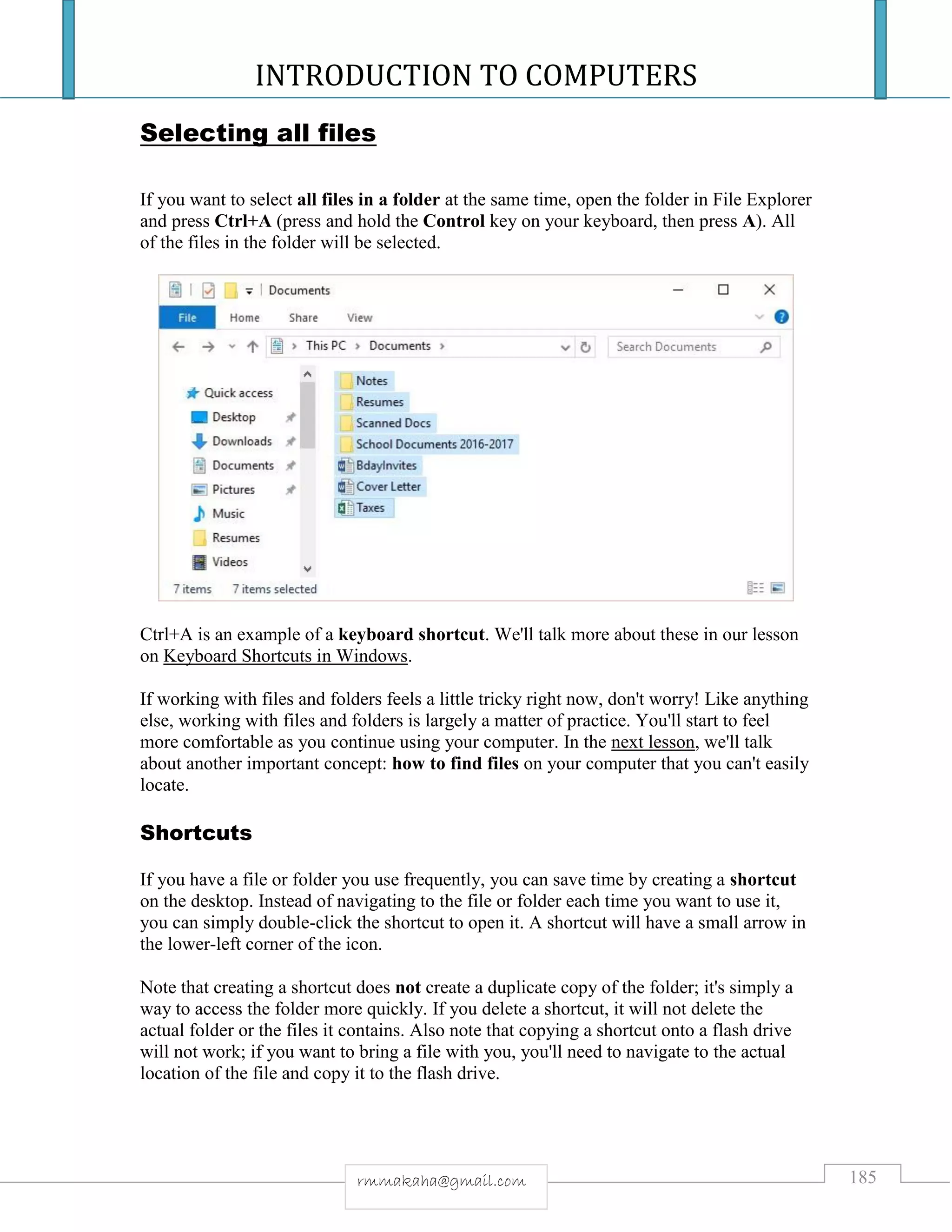INTRODUCTION TO COMPUTERS
185rmmakaha@gmail.com
Selecting all files
If you want to select all files in a folder at the same time, open the folder in File Explorer
and press Ctrl+A (press and hold the Control key on your keyboard, then press A). All
of the files in the folder will be selected.
Ctrl+A is an example of a keyboard shortcut. We'll talk more about these in our lesson
on Keyboard Shortcuts in Windows.
If working with files and folders feels a little tricky right now, don't worry! Like anything
else, working with files and folders is largely a matter of practice. You'll start to feel
more comfortable as you continue using your computer. In the next lesson, we'll talk
about another important concept: how to find files on your computer that you can't easily
locate.
Shortcuts
If you have a file or folder you use frequently, you can save time by creating a shortcut
on the desktop. Instead of navigating to the file or folder each time you want to use it,
you can simply double-click the shortcut to open it. A shortcut will have a small arrow in
the lower-left corner of the icon.
Note that creating a shortcut does not create a duplicate copy of the folder; it's simply a
way to access the folder more quickly. If you delete a shortcut, it will not delete the
actual folder or the files it contains. Also note that copying a shortcut onto a flash drive
will not work; if you want to bring a file with you, you'll need to navigate to the actual
location of the file and copy it to the flash drive.
 