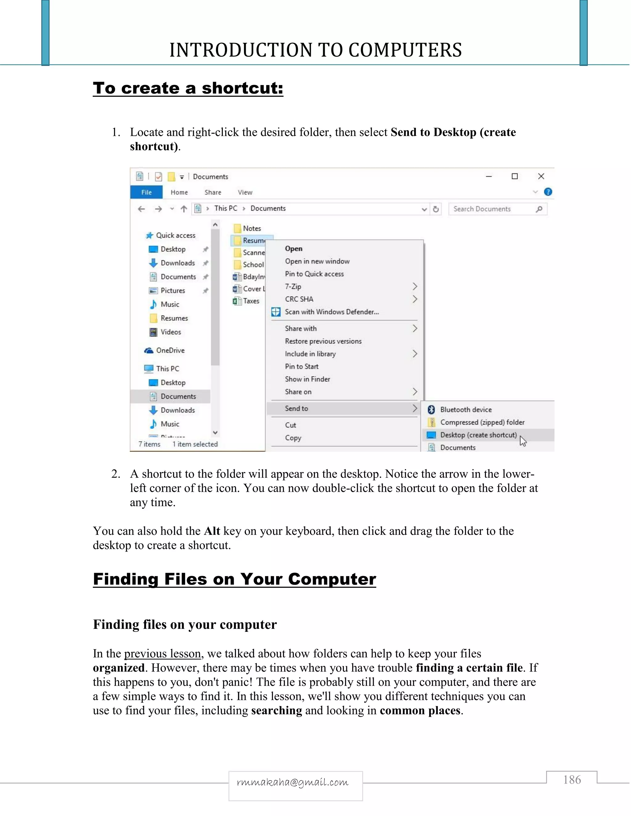 INTRODUCTION TO COMPUTERS
186rmmakaha@gmail.com
To create a shortcut:
1. Locate and right-click the desired folder, then select Send to Desktop (create
shortcut).
2. A shortcut to the folder will appear on the desktop. Notice the arrow in the lower-
left corner of the icon. You can now double-click the shortcut to open the folder at
any time.
You can also hold the Alt key on your keyboard, then click and drag the folder to the
desktop to create a shortcut.
Finding Files on Your Computer
Finding files on your computer
In the previous lesson, we talked about how folders can help to keep your files
organized. However, there may be times when you have trouble finding a certain file. If
this happens to you, don't panic! The file is probably still on your computer, and there are
a few simple ways to find it. In this lesson, we'll show you different techniques you can
use to find your files, including searching and looking in common places.
 