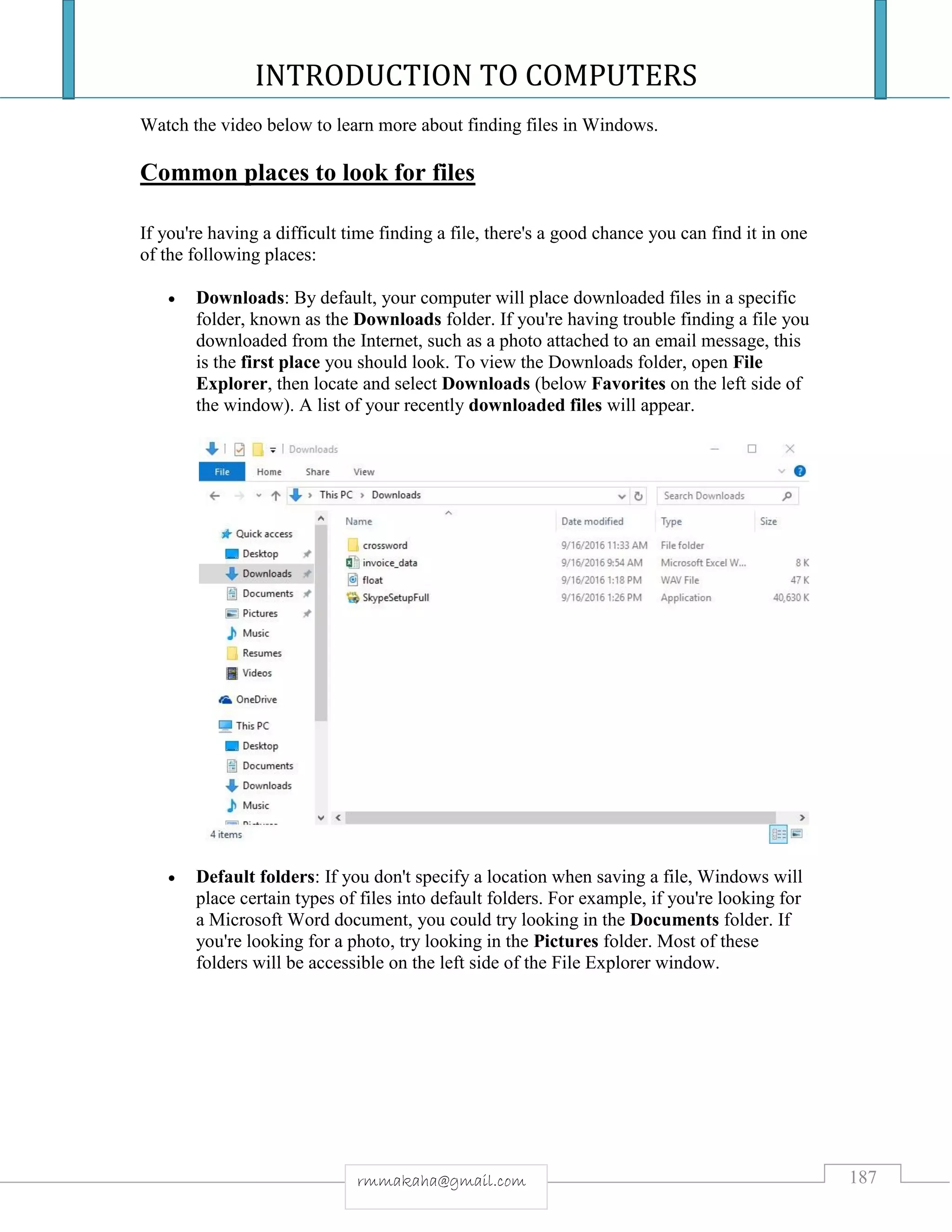 INTRODUCTION TO COMPUTERS
187rmmakaha@gmail.com
Watch the video below to learn more about finding files in Windows.
Common places to look for files
If you're having a difficult time finding a file, there's a good chance you can find it in one
of the following places:
 Downloads: By default, your computer will place downloaded files in a specific
folder, known as the Downloads folder. If you're having trouble finding a file you
downloaded from the Internet, such as a photo attached to an email message, this
is the first place you should look. To view the Downloads folder, open File
Explorer, then locate and select Downloads (below Favorites on the left side of
the window). A list of your recently downloaded files will appear.
 Default folders: If you don't specify a location when saving a file, Windows will
place certain types of files into default folders. For example, if you're looking for
a Microsoft Word document, you could try looking in the Documents folder. If
you're looking for a photo, try looking in the Pictures folder. Most of these
folders will be accessible on the left side of the File Explorer window.
 