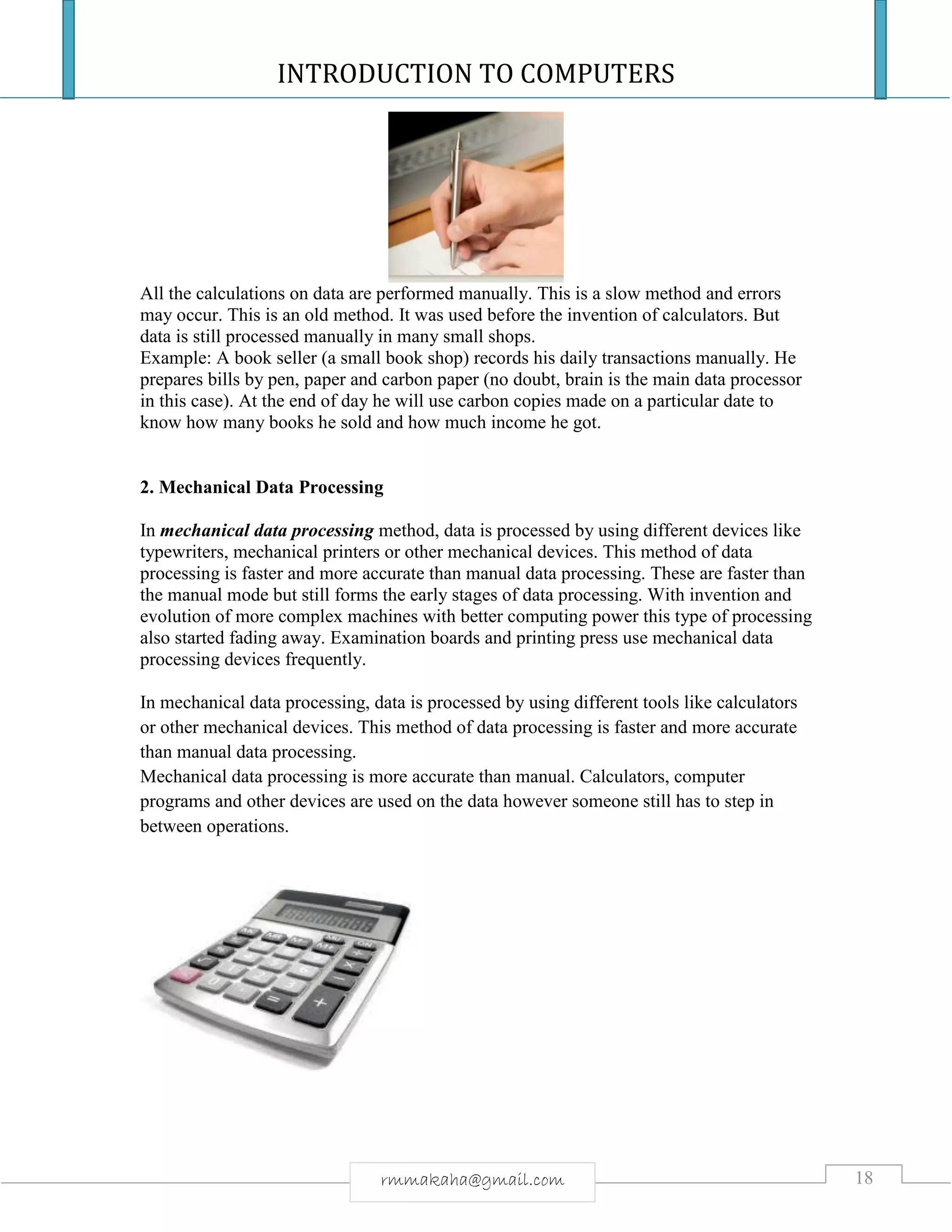 INTRODUCTION TO COMPUTERS
18rmmakaha@gmail.com
All the calculations on data are performed manually. This is a slow method and errors
may occur. This is an old method. It was used before the invention of calculators. But
data is still processed manually in many small shops.
Example: A book seller (a small book shop) records his daily transactions manually. He
prepares bills by pen, paper and carbon paper (no doubt, brain is the main data processor
in this case). At the end of day he will use carbon copies made on a particular date to
know how many books he sold and how much income he got.
2. Mechanical Data Processing
In mechanical data processing method, data is processed by using different devices like
typewriters, mechanical printers or other mechanical devices. This method of data
processing is faster and more accurate than manual data processing. These are faster than
the manual mode but still forms the early stages of data processing. With invention and
evolution of more complex machines with better computing power this type of processing
also started fading away. Examination boards and printing press use mechanical data
processing devices frequently.
In mechanical data processing, data is processed by using different tools like calculators
or other mechanical devices. This method of data processing is faster and more accurate
than manual data processing.
Mechanical data processing is more accurate than manual. Calculators, computer
programs and other devices are used on the data however someone still has to step in
between operations.
 