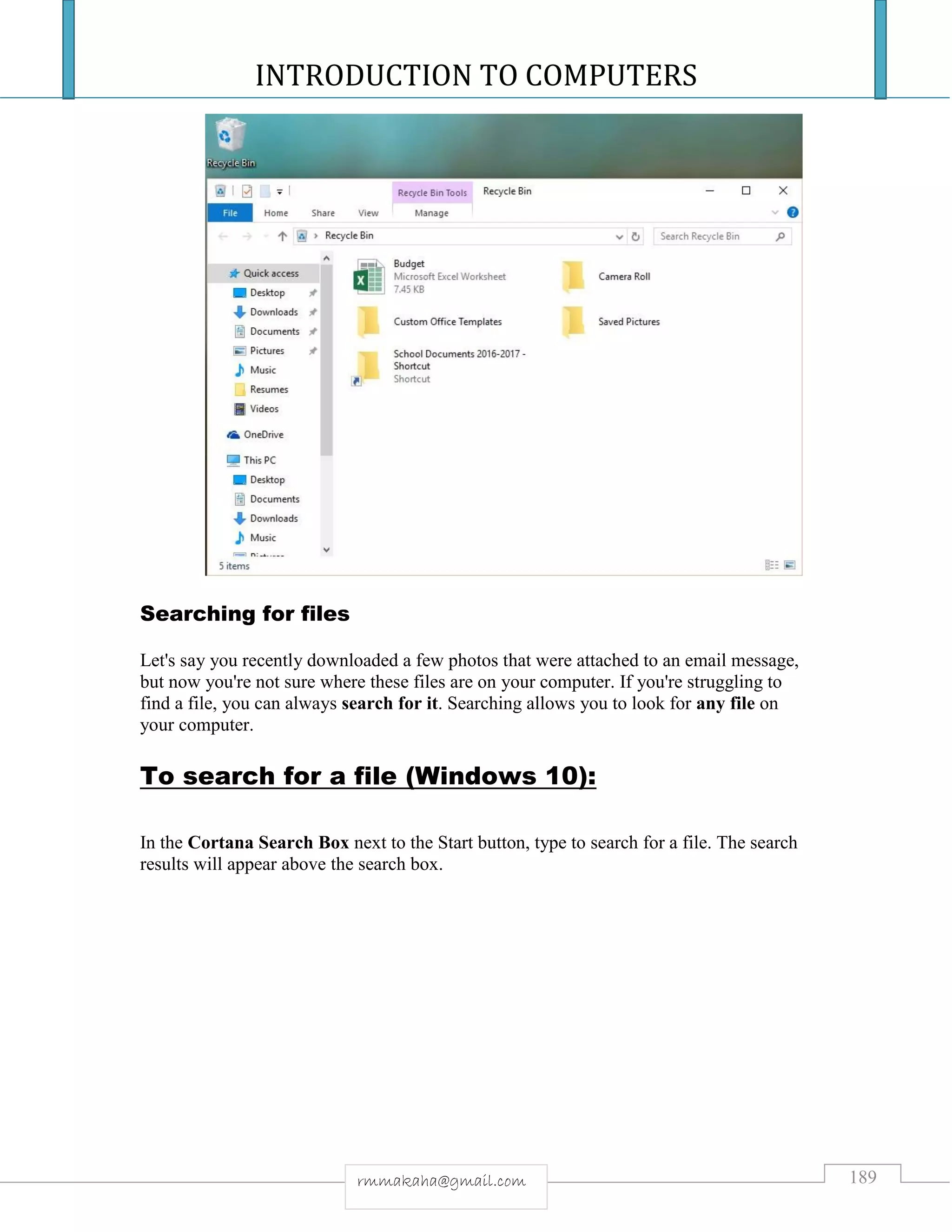 INTRODUCTION TO COMPUTERS
189rmmakaha@gmail.com
Searching for files
Let's say you recently downloaded a few photos that were attached to an email message,
but now you're not sure where these files are on your computer. If you're struggling to
find a file, you can always search for it. Searching allows you to look for any file on
your computer.
To search for a file (Windows 10):
In the Cortana Search Box next to the Start button, type to search for a file. The search
results will appear above the search box.
 