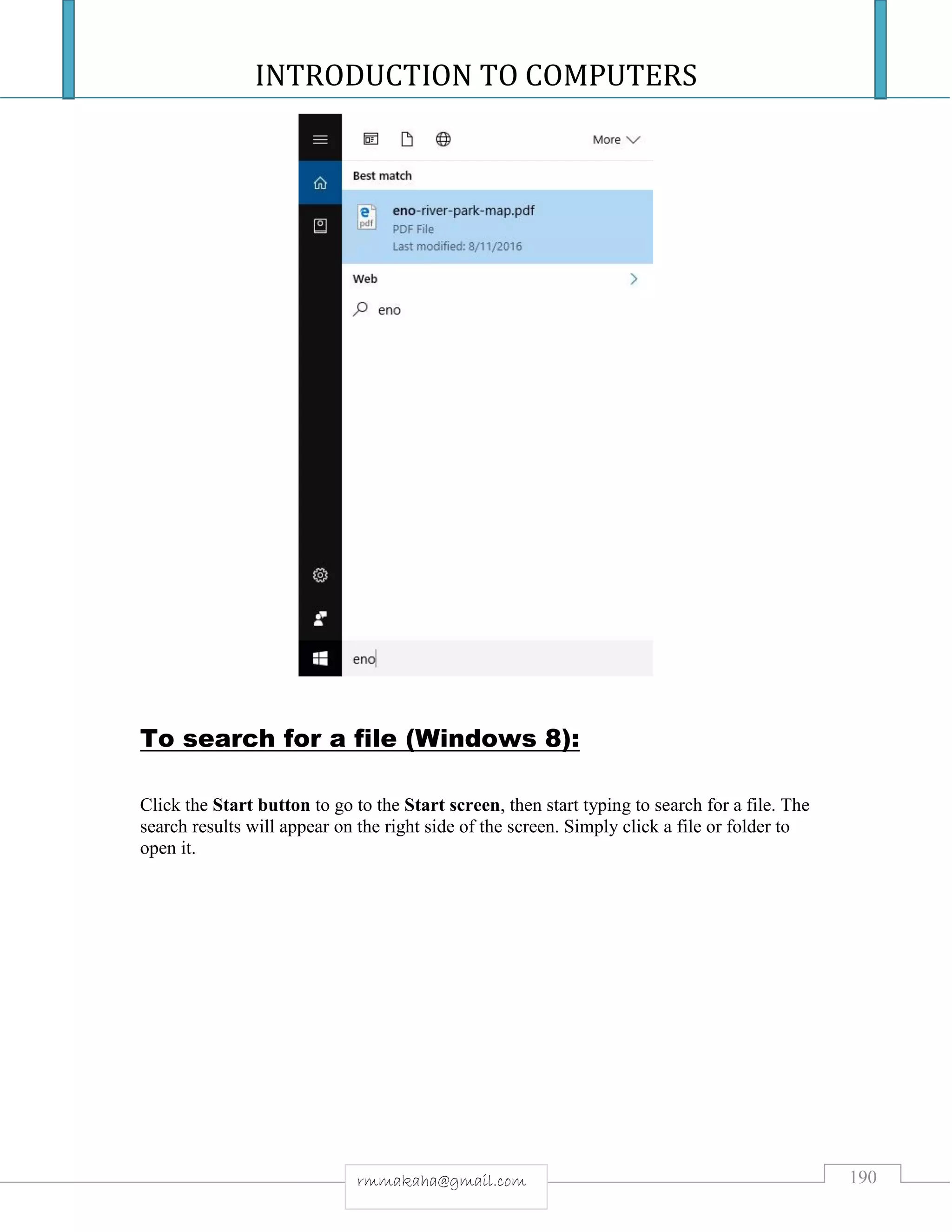 INTRODUCTION TO COMPUTERS
190rmmakaha@gmail.com
To search for a file (Windows 8):
Click the Start button to go to the Start screen, then start typing to search for a file. The
search results will appear on the right side of the screen. Simply click a file or folder to
open it.
 